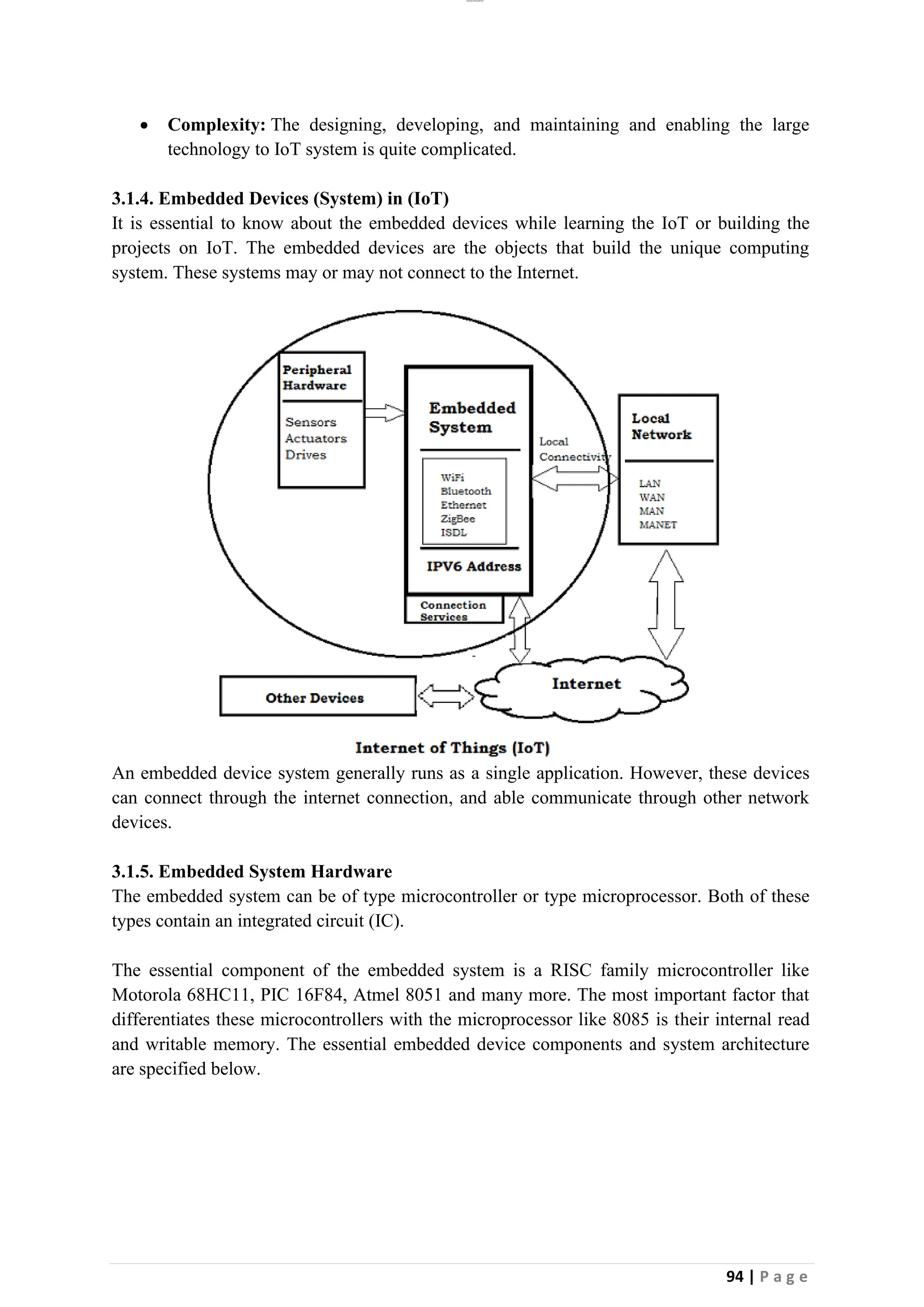 lOMoAR cPSD|26885763
94 | P a g e
• Complexity: The designing, developing, and maintaining and enabling the large
technology to IoT system is quite complicated.
3.1.4. Embedded Devices (System) in (IoT)
It is essential to know about the embedded devices while learning the IoT or building the
projects on IoT. The embedded devices are the objects that build the unique computing
system. These systems may or may not connect to the Internet.
An embedded device system generally runs as a single application. However, these devices
can connect through the internet connection, and able communicate through other network
devices.
3.1.5. Embedded System Hardware
The embedded system can be of type microcontroller or type microprocessor. Both of these
types contain an integrated circuit (IC).
The essential component of the embedded system is a RISC family microcontroller like
Motorola 68HC11, PIC 16F84, Atmel 8051 and many more. The most important factor that
differentiates these microcontrollers with the microprocessor like 8085 is their internal read
and writable memory. The essential embedded device components and system architecture
are specified below.
 