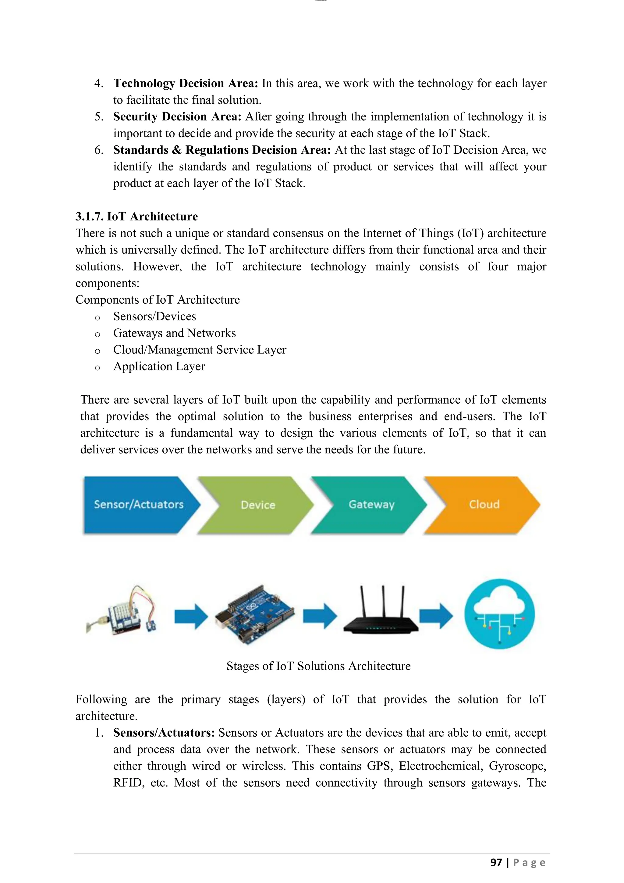 lOMoAR cPSD|26885763
97 | P a g e
4. Technology Decision Area: In this area, we work with the technology for each layer
to facilitate the final solution.
5. Security Decision Area: After going through the implementation of technology it is
important to decide and provide the security at each stage of the IoT Stack.
6. Standards & Regulations Decision Area: At the last stage of IoT Decision Area, we
identify the standards and regulations of product or services that will affect your
product at each layer of the IoT Stack.
3.1.7. IoT Architecture
There is not such a unique or standard consensus on the Internet of Things (IoT) architecture
which is universally defined. The IoT architecture differs from their functional area and their
solutions. However, the IoT architecture technology mainly consists of four major
components:
Components of IoT Architecture
o Sensors/Devices
o Gateways and Networks
o Cloud/Management Service Layer
o Application Layer
There are several layers of IoT built upon the capability and performance of IoT elements
that provides the optimal solution to the business enterprises and end-users. The IoT
architecture is a fundamental way to design the various elements of IoT, so that it can
deliver services over the networks and serve the needs for the future.
Stages of IoT Solutions Architecture
Following are the primary stages (layers) of IoT that provides the solution for IoT
architecture.
1. Sensors/Actuators: Sensors or Actuators are the devices that are able to emit, accept
and process data over the network. These sensors or actuators may be connected
either through wired or wireless. This contains GPS, Electrochemical, Gyroscope,
RFID, etc. Most of the sensors need connectivity through sensors gateways. The
 
