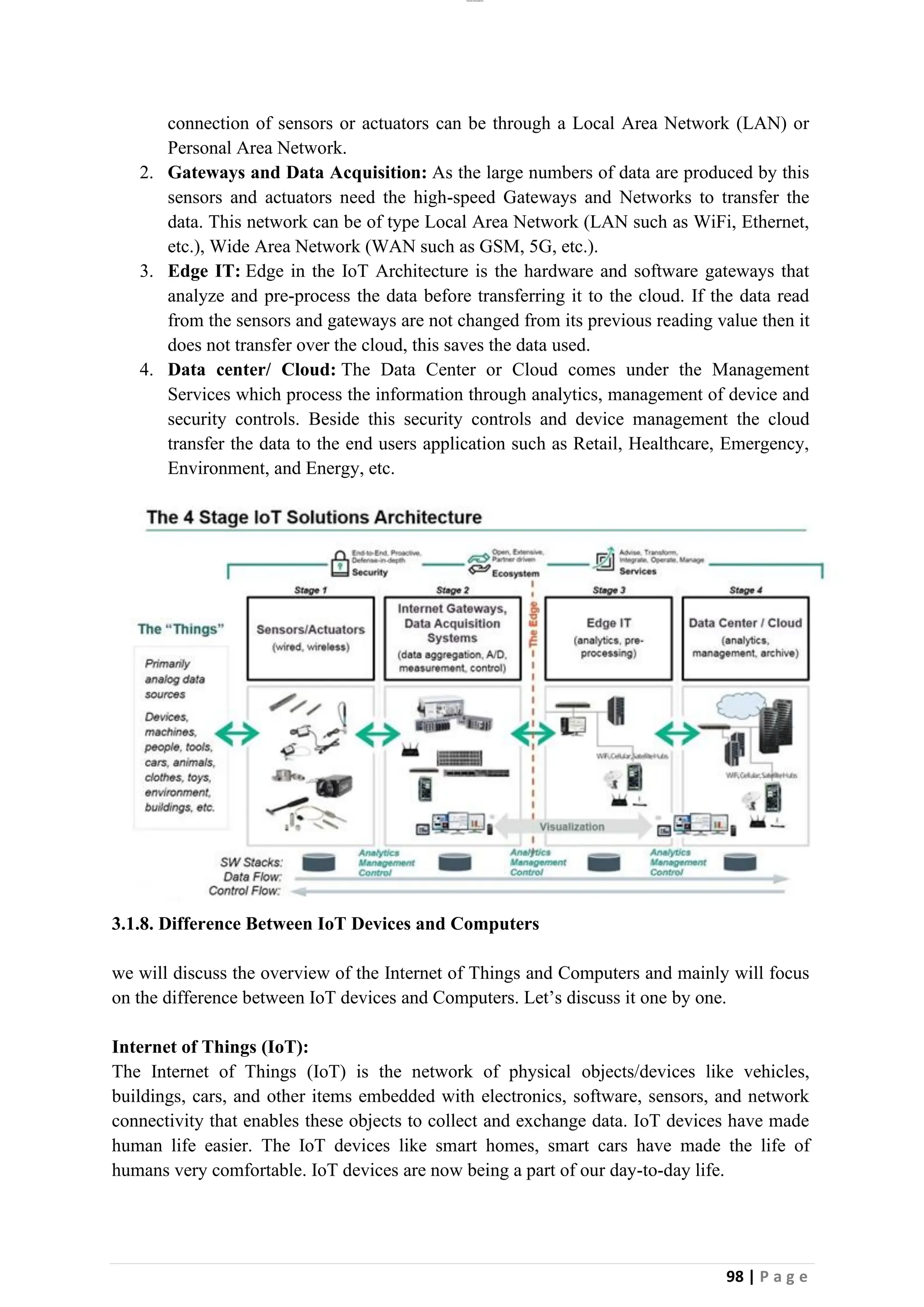 lOMoAR cPSD|26885763
98 | P a g e
connection of sensors or actuators can be through a Local Area Network (LAN) or
Personal Area Network.
2. Gateways and Data Acquisition: As the large numbers of data are produced by this
sensors and actuators need the high-speed Gateways and Networks to transfer the
data. This network can be of type Local Area Network (LAN such as WiFi, Ethernet,
etc.), Wide Area Network (WAN such as GSM, 5G, etc.).
3. Edge IT: Edge in the IoT Architecture is the hardware and software gateways that
analyze and pre-process the data before transferring it to the cloud. If the data read
from the sensors and gateways are not changed from its previous reading value then it
does not transfer over the cloud, this saves the data used.
4. Data center/ Cloud: The Data Center or Cloud comes under the Management
Services which process the information through analytics, management of device and
security controls. Beside this security controls and device management the cloud
transfer the data to the end users application such as Retail, Healthcare, Emergency,
Environment, and Energy, etc.
3.1.8. Difference Between IoT Devices and Computers
we will discuss the overview of the Internet of Things and Computers and mainly will focus
on the difference between IoT devices and Computers. Let’s discuss it one by one.
Internet of Things (IoT):
The Internet of Things (IoT) is the network of physical objects/devices like vehicles,
buildings, cars, and other items embedded with electronics, software, sensors, and network
connectivity that enables these objects to collect and exchange data. IoT devices have made
human life easier. The IoT devices like smart homes, smart cars have made the life of
humans very comfortable. IoT devices are now being a part of our day-to-day life.
 