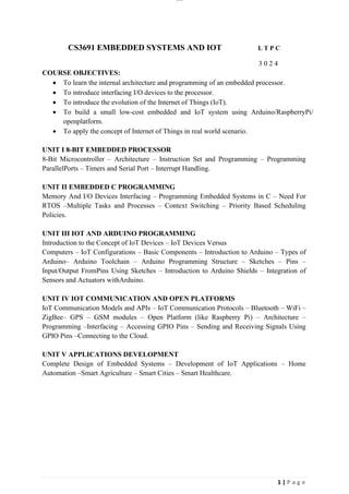 lOMoAR cPSD|26885763
1 | P a g e
CS3691 EMBEDDED SYSTEMS AND IOT L T P C
3 0 2 4
COURSE OBJECTIVES:
• To learn the internal architecture and programming of an embedded processor.
• To introduce interfacing I/O devices to the processor.
• To introduce the evolution of the Internet of Things (IoT).
• To build a small low-cost embedded and IoT system using Arduino/RaspberryPi/
openplatform.
• To apply the concept of Internet of Things in real world scenario.
UNIT I 8-BIT EMBEDDED PROCESSOR
8-Bit Microcontroller – Architecture – Instruction Set and Programming – Programming
ParallelPorts – Timers and Serial Port – Interrupt Handling.
UNIT II EMBEDDED C PROGRAMMING
Memory And I/O Devices Interfacing – Programming Embedded Systems in C – Need For
RTOS –Multiple Tasks and Processes – Context Switching – Priority Based Scheduling
Policies.
UNIT III IOT AND ARDUINO PROGRAMMING
Introduction to the Concept of IoT Devices – IoT Devices Versus
Computers – IoT Configurations – Basic Components – Introduction to Arduino – Types of
Arduino– Arduino Toolchain – Arduino Programming Structure – Sketches – Pins –
Input/Output FromPins Using Sketches – Introduction to Arduino Shields – Integration of
Sensors and Actuators withArduino.
UNIT IV IOT COMMUNICATION AND OPEN PLATFORMS
IoT Communication Models and APIs – IoT Communication Protocols – Bluetooth – WiFi –
ZigBee– GPS – GSM modules – Open Platform (like Raspberry Pi) – Architecture –
Programming –Interfacing – Accessing GPIO Pins – Sending and Receiving Signals Using
GPIO Pins –Connecting to the Cloud.
UNIT V APPLICATIONS DEVELOPMENT
Complete Design of Embedded Systems – Development of IoT Applications – Home
Automation –Smart Agriculture – Smart Cities – Smart Healthcare.
 