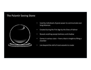 The Palantir Seeing Stone

                            •   Used by individuals of great power to communicate over 
                                long distances

                            •   Created during the First Age by the Elves of Valinor

                            •             y    g     p
                                Reveals anything except darkness and shadow

                            •   Comes in various sizes— from a foot in height to filling a 
                                chamber

                            •   Lies beyond the skill of most wizards to create
 