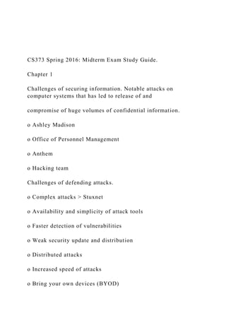 CS373 Spring 2016: Midterm Exam Study Guide.
Chapter 1
Challenges of securing information. Notable attacks on
computer systems that has led to release of and
compromise of huge volumes of confidential information.
o Ashley Madison
o Office of Personnel Management
o Anthem
o Hacking team
Challenges of defending attacks.
o Complex attacks > Stuxnet
o Availability and simplicity of attack tools
o Faster detection of vulnerabilities
o Weak security update and distribution
o Distributed attacks
o Increased speed of attacks
o Bring your own devices (BYOD)
 