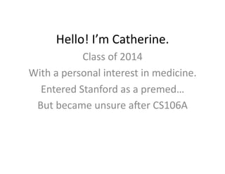 Hello!	
  I’m	
  Catherine.	
  
                 Class	
  of	
  2014	
  
With	
  a	
  personal	
  interest	
  in	
  medicine.	
  
  Entered	
  Stanford	
  as	
  a	
  premed…	
  
 But	
  became	
  unsure	
  aBer	
  CS106A	
  
 