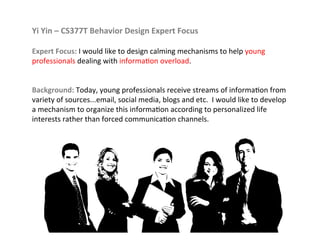 Yi	
  Yin	
  –	
  CS377T	
  Behavior	
  Design	
  Expert	
  Focus	
  
	
  
Expert	
  Focus:	
  I	
  would	
  like	
  to	
  design	
  calming	
  mechanisms	
  to	
  help	
  young	
  
professionals	
  dealing	
  with	
  informa7on	
  overload.	
  	
  	
  
	
  
	
  
Background:	
  Today,	
  young	
  professionals	
  receive	
  streams	
  of	
  informa7on	
  from	
  
variety	
  of	
  sources...email,	
  social	
  media,	
  blogs	
  and	
  etc.	
  	
  I	
  would	
  like	
  to	
  develop	
  
a	
  mechanism	
  to	
  organize	
  this	
  informa7on	
  according	
  to	
  personalized	
  life	
  
interests	
  rather	
  than	
  forced	
  communica7on	
  channels.	
  
 