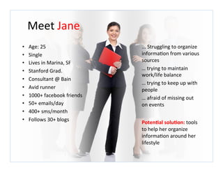 Meet	
  Jane	
  
•    Age:	
  25	
                       ...	
  Struggling	
  to	
  organize	
  
•    Single	
                           informa7on	
  from	
  various	
  
•    Lives	
  in	
  Marina,	
  SF	
     sources	
  
•    Stanford	
  Grad.	
                …	
  trying	
  to	
  maintain	
  
                                        work/life	
  balance	
  
•    Consultant	
  @	
  Bain	
  
                                        …	
  trying	
  to	
  keep	
  up	
  with	
  
•    Avid	
  runner	
                   people	
  
•    1000+	
  facebook	
  friends	
     …	
  afraid	
  of	
  missing	
  out	
  
•    50+	
  emails/day	
                on	
  events	
  
•    400+	
  sms/month	
                	
  
•    Follows	
  30+	
  blogs	
          Poten@al	
  solu@on:	
  tools	
  
                                        to	
  help	
  her	
  organize	
  
                                        informa7on	
  around	
  her	
  
                                        lifestyle	
  
 