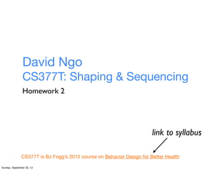 David Ngo
                CS377T: Shaping & Sequencing
                Homework 2




                                                                       link to syllabus

               CS377T is BJ Fogg’s 2012 course on Behavior Design for Better Health

Sunday, September 30, 12
 