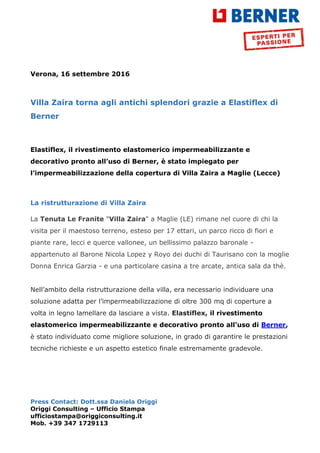 Press Contact: Dott.ssa Daniela Origgi
Origgi Consulting – Ufficio Stampa
ufficiostampa@origgiconsulting.it
Mob. +39 347 1729113
Verona, 16 settembre 2016
Villa Zaira torna agli antichi splendori grazie a Elastiflex di
Berner
Elastiflex, il rivestimento elastomerico impermeabilizzante e
decorativo pronto all’uso di Berner, è stato impiegato per
l’impermeabilizzazione della copertura di Villa Zaira a Maglie (Lecce)
La ristrutturazione di Villa Zaira
La Tenuta Le Franite "Villa Zaira" a Maglie (LE) rimane nel cuore di chi la
visita per il maestoso terreno, esteso per 17 ettari, un parco ricco di fiori e
piante rare, lecci e querce vallonee, un bellissimo palazzo baronale -
appartenuto al Barone Nicola Lopez y Royo dei duchi di Taurisano con la moglie
Donna Enrica Garzia - e una particolare casina a tre arcate, antica sala da thè.
Nell’ambito della ristrutturazione della villa, era necessario individuare una
soluzione adatta per l’impermeabilizzazione di oltre 300 mq di coperture a
volta in legno lamellare da lasciare a vista. Elastiflex, il rivestimento
elastomerico impermeabilizzante e decorativo pronto all’uso di Berner,
è stato individuato come migliore soluzione, in grado di garantire le prestazioni
tecniche richieste e un aspetto estetico finale estremamente gradevole.
 