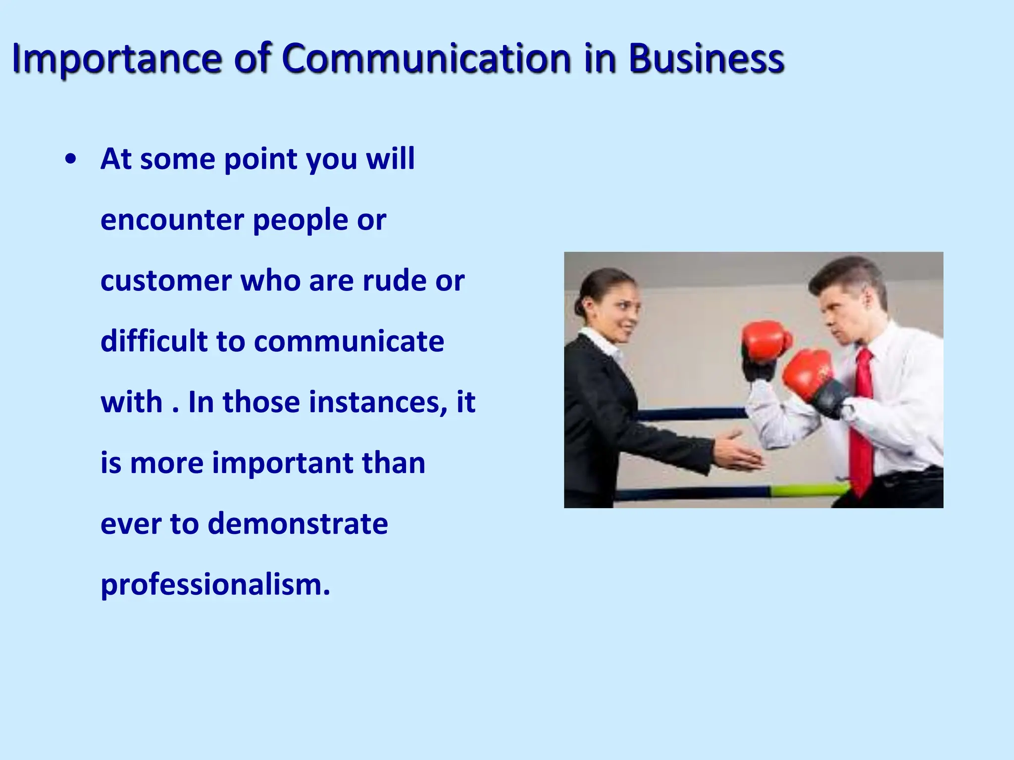 Importance of Communication in Business
• At some point you will
encounter people or
customer who are rude or
difficult to communicate
with . In those instances, it
is more important than
ever to demonstrate
professionalism.
 