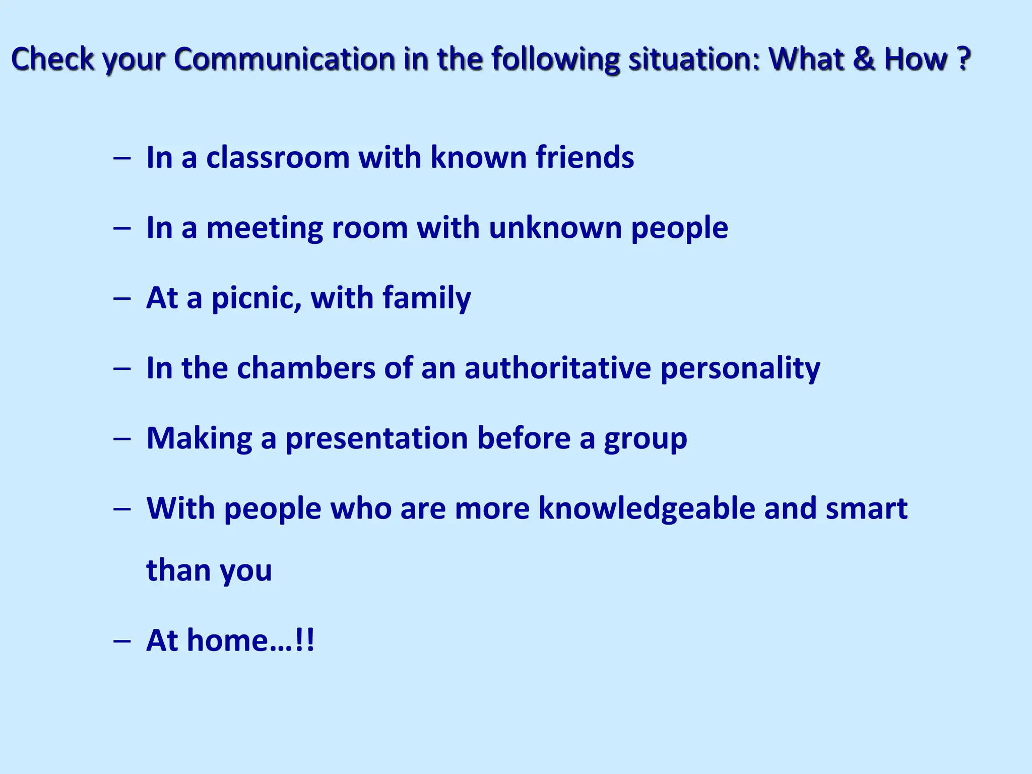 Check your Communication in the following situation: What & How ?
– In a classroom with known friends
– In a meeting room with unknown people
– At a picnic, with family
– In the chambers of an authoritative personality
– Making a presentation before a group
– With people who are more knowledgeable and smart
than you
– At home…!!
 