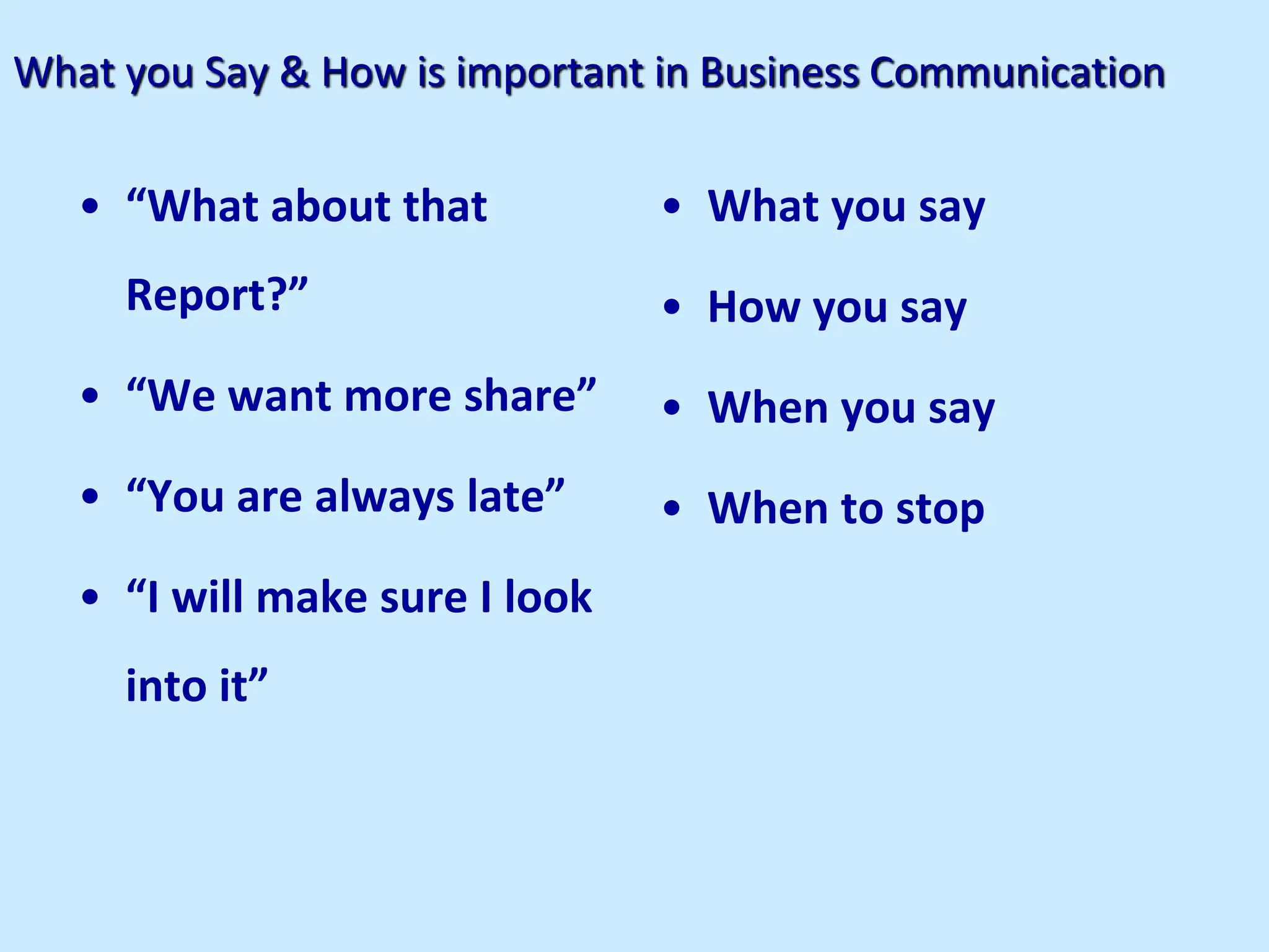 What you Say & How is important in Business Communication
• “What about that
Report?”
• “We want more share”
• “You are always late”
• “I will make sure I look
into it”
• What you say
• How you say
• When you say
• When to stop
 