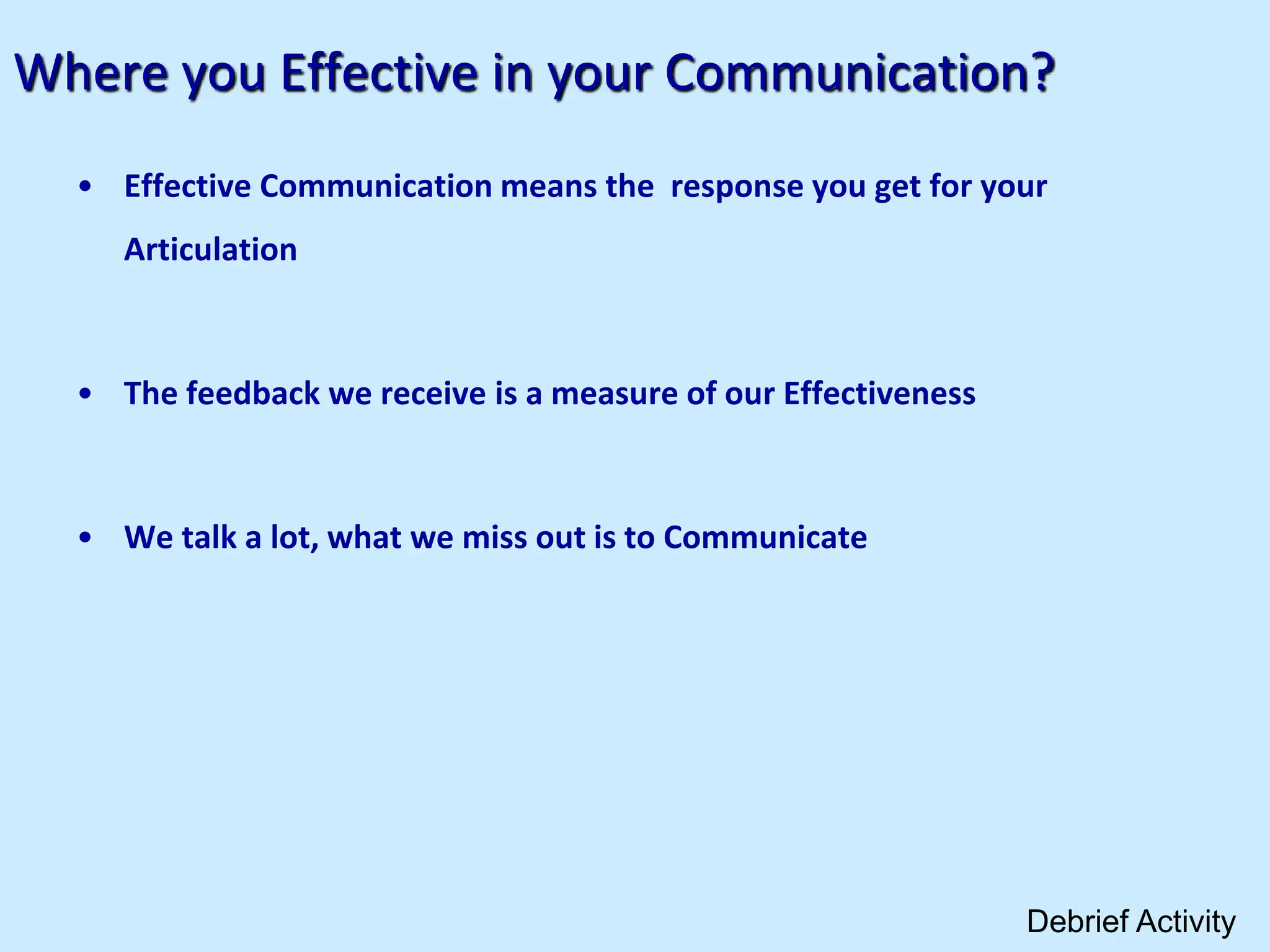 Where you Effective in your Communication?
• Effective Communication means the response you get for your
Articulation
• The feedback we receive is a measure of our Effectiveness
• We talk a lot, what we miss out is to Communicate
Debrief Activity
 