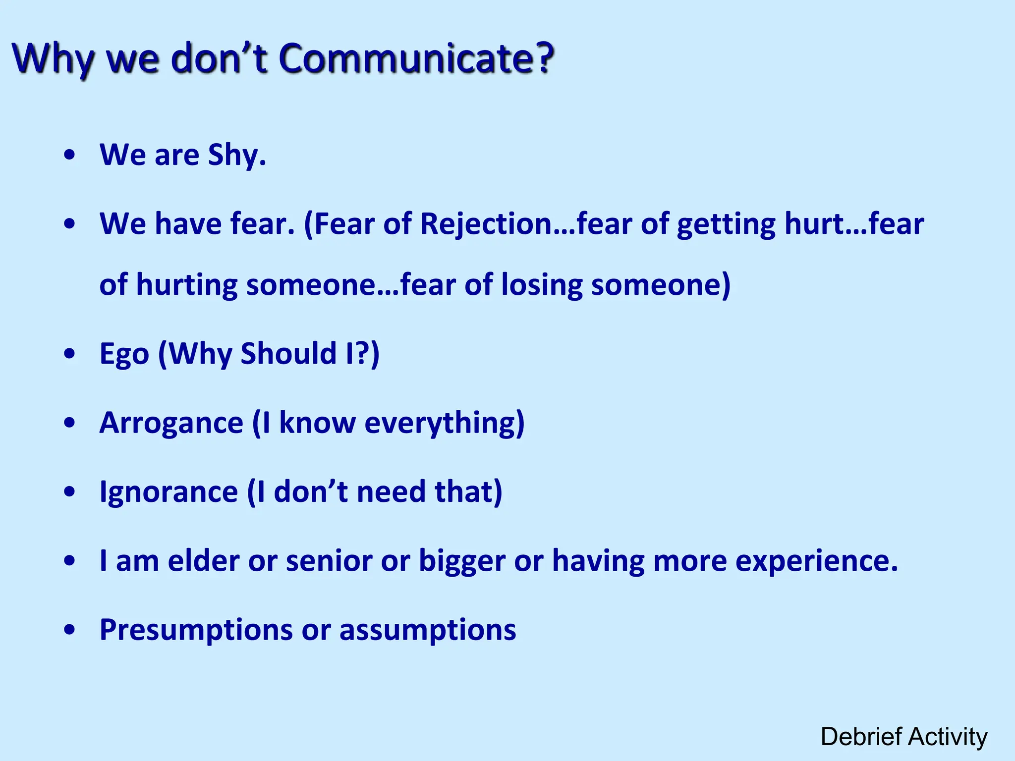 Why we don’t Communicate?
• We are Shy.
• We have fear. (Fear of Rejection…fear of getting hurt…fear
of hurting someone…fear of losing someone)
• Ego (Why Should I?)
• Arrogance (I know everything)
• Ignorance (I don’t need that)
• I am elder or senior or bigger or having more experience.
• Presumptions or assumptions
Debrief Activity
 