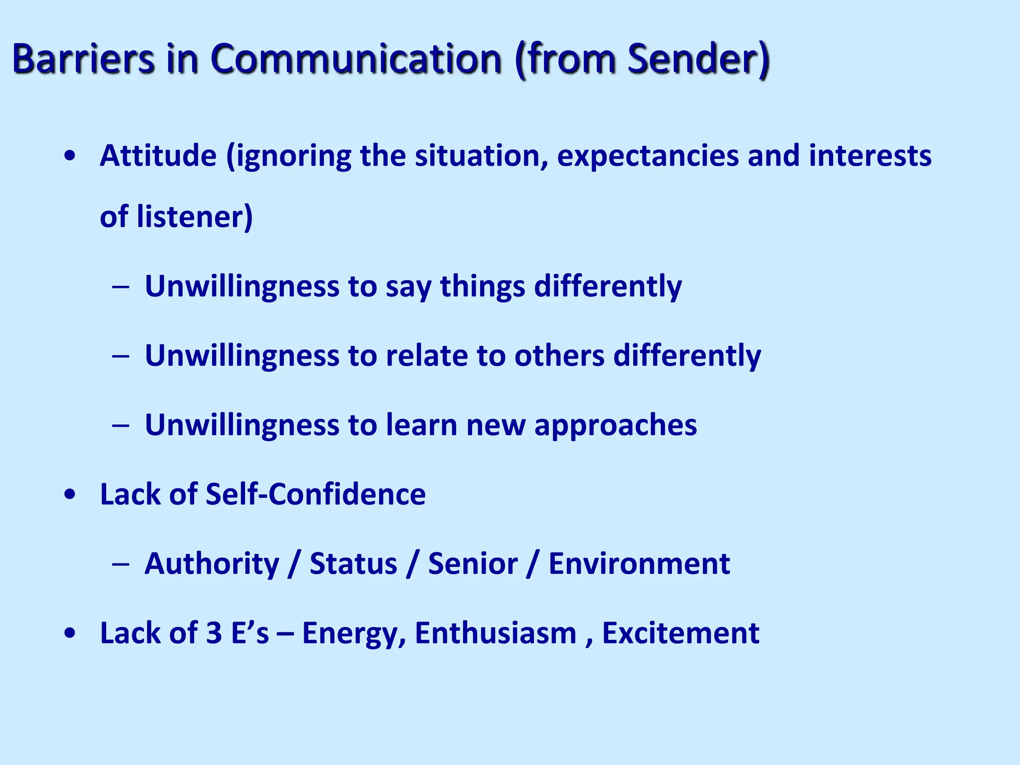 Barriers in Communication (from Sender)
• Attitude (ignoring the situation, expectancies and interests
of listener)
– Unwillingness to say things differently
– Unwillingness to relate to others differently
– Unwillingness to learn new approaches
• Lack of Self-Confidence
– Authority / Status / Senior / Environment
• Lack of 3 E’s – Energy, Enthusiasm , Excitement
 