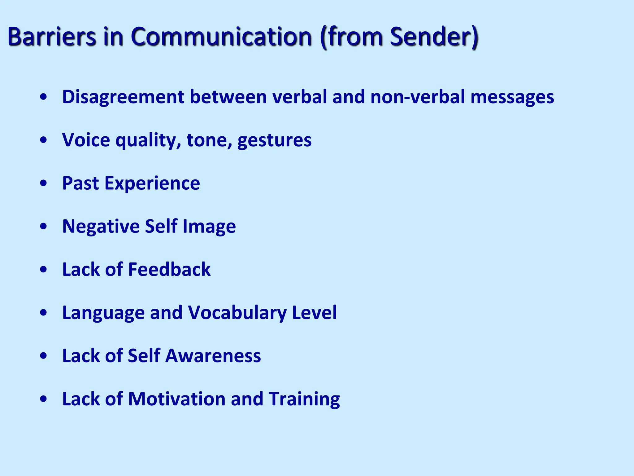 Barriers in Communication (from Sender)
• Disagreement between verbal and non-verbal messages
• Voice quality, tone, gestures
• Past Experience
• Negative Self Image
• Lack of Feedback
• Language and Vocabulary Level
• Lack of Self Awareness
• Lack of Motivation and Training
 