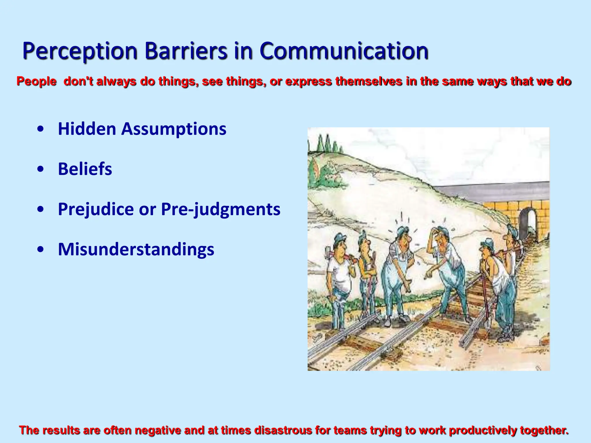 Perception Barriers in Communication
• Hidden Assumptions
• Beliefs
• Prejudice or Pre-judgments
• Misunderstandings
People don't always do things, see things, or express themselves in the same ways that we do
The results are often negative and at times disastrous for teams trying to work productively together.
 