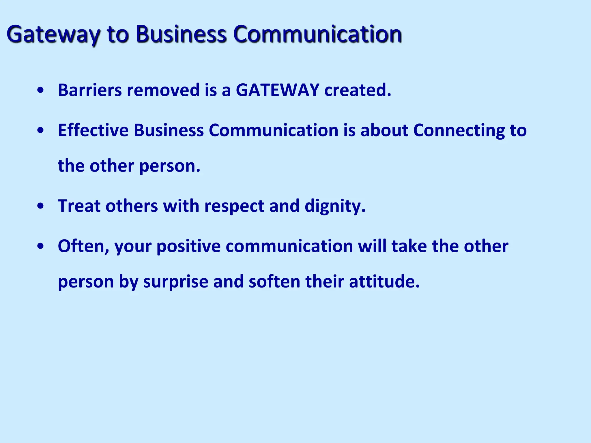 Gateway to Business Communication
• Barriers removed is a GATEWAY created.
• Effective Business Communication is about Connecting to
the other person.
• Treat others with respect and dignity.
• Often, your positive communication will take the other
person by surprise and soften their attitude.
 
