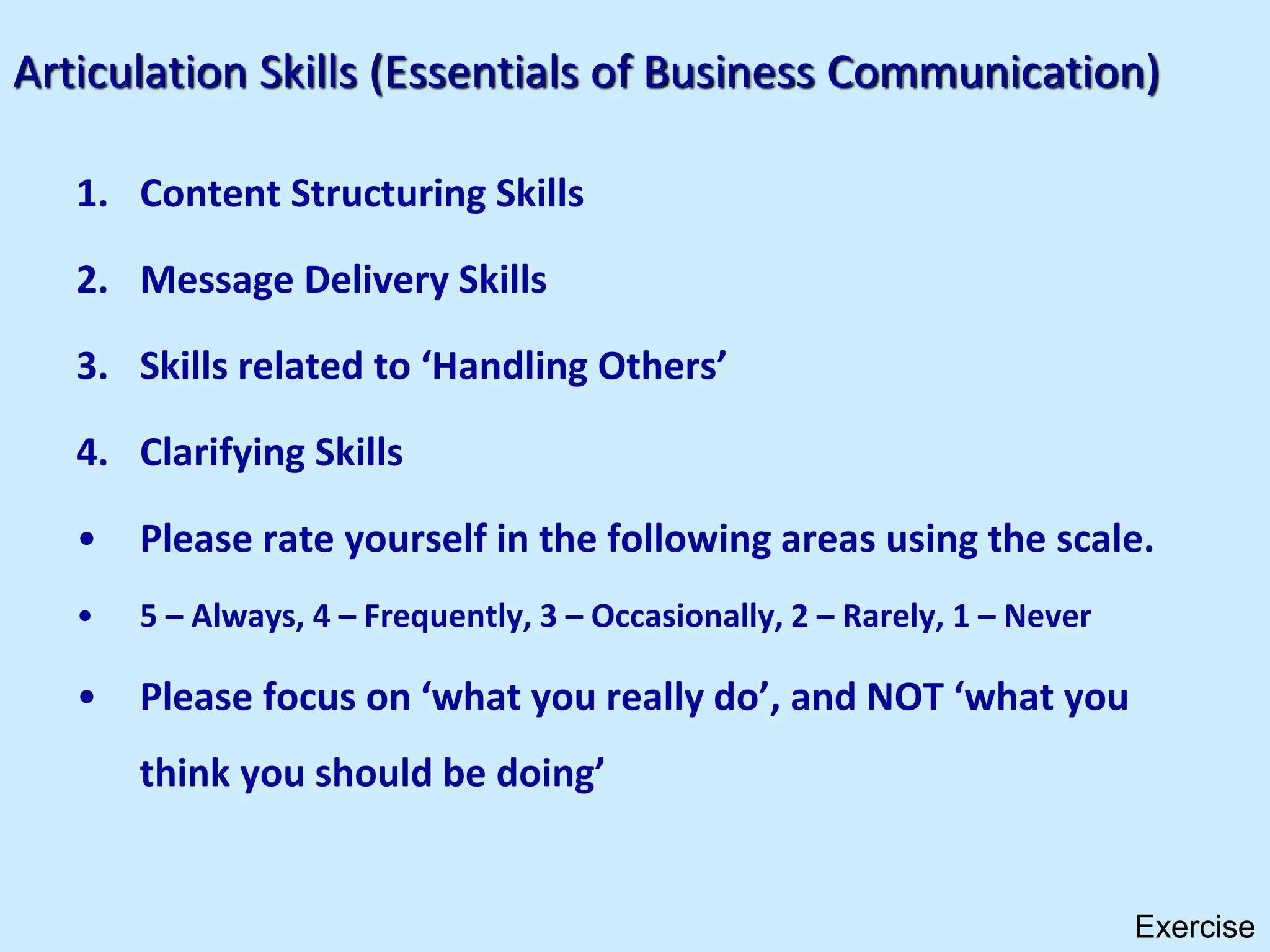 Articulation Skills (Essentials of Business Communication)
1. Content Structuring Skills
2. Message Delivery Skills
3. Skills related to ‘Handling Others’
4. Clarifying Skills
• Please rate yourself in the following areas using the scale.
• 5 – Always, 4 – Frequently, 3 – Occasionally, 2 – Rarely, 1 – Never
• Please focus on ‘what you really do’, and NOT ‘what you
think you should be doing’
Exercise
 