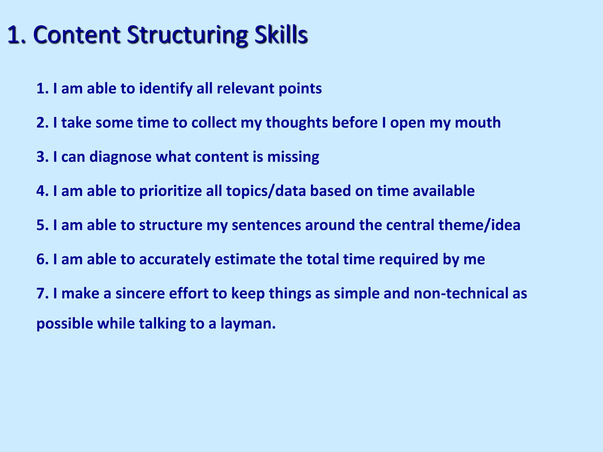 1. Content Structuring Skills
1. I am able to identify all relevant points
2. I take some time to collect my thoughts before I open my mouth
3. I can diagnose what content is missing
4. I am able to prioritize all topics/data based on time available
5. I am able to structure my sentences around the central theme/idea
6. I am able to accurately estimate the total time required by me
7. I make a sincere effort to keep things as simple and non-technical as
possible while talking to a layman.
 