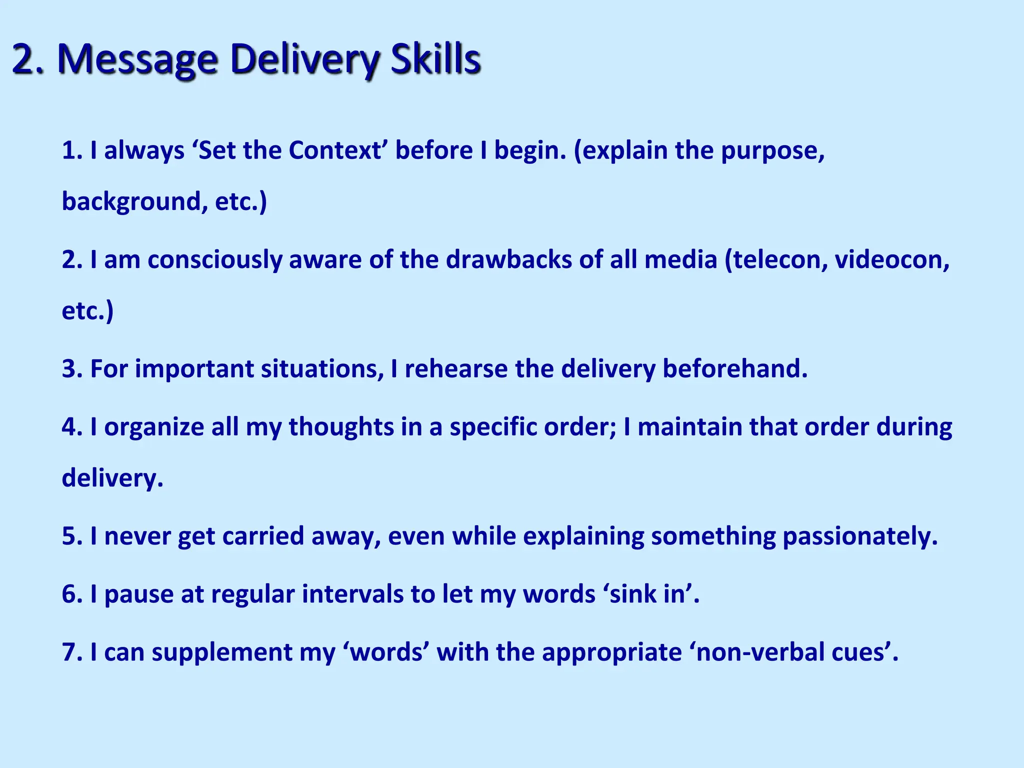 2. Message Delivery Skills
1. I always ‘Set the Context’ before I begin. (explain the purpose,
background, etc.)
2. I am consciously aware of the drawbacks of all media (telecon, videocon,
etc.)
3. For important situations, I rehearse the delivery beforehand.
4. I organize all my thoughts in a specific order; I maintain that order during
delivery.
5. I never get carried away, even while explaining something passionately.
6. I pause at regular intervals to let my words ‘sink in’.
7. I can supplement my ‘words’ with the appropriate ‘non-verbal cues’.
 