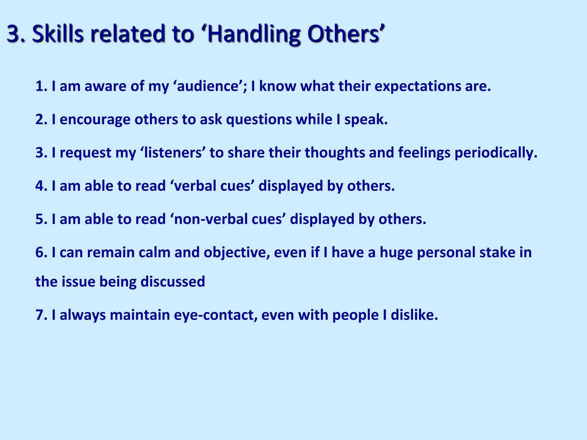3. Skills related to ‘Handling Others’
1. I am aware of my ‘audience’; I know what their expectations are.
2. I encourage others to ask questions while I speak.
3. I request my ‘listeners’ to share their thoughts and feelings periodically.
4. I am able to read ‘verbal cues’ displayed by others.
5. I am able to read ‘non-verbal cues’ displayed by others.
6. I can remain calm and objective, even if I have a huge personal stake in
the issue being discussed
7. I always maintain eye-contact, even with people I dislike.
 