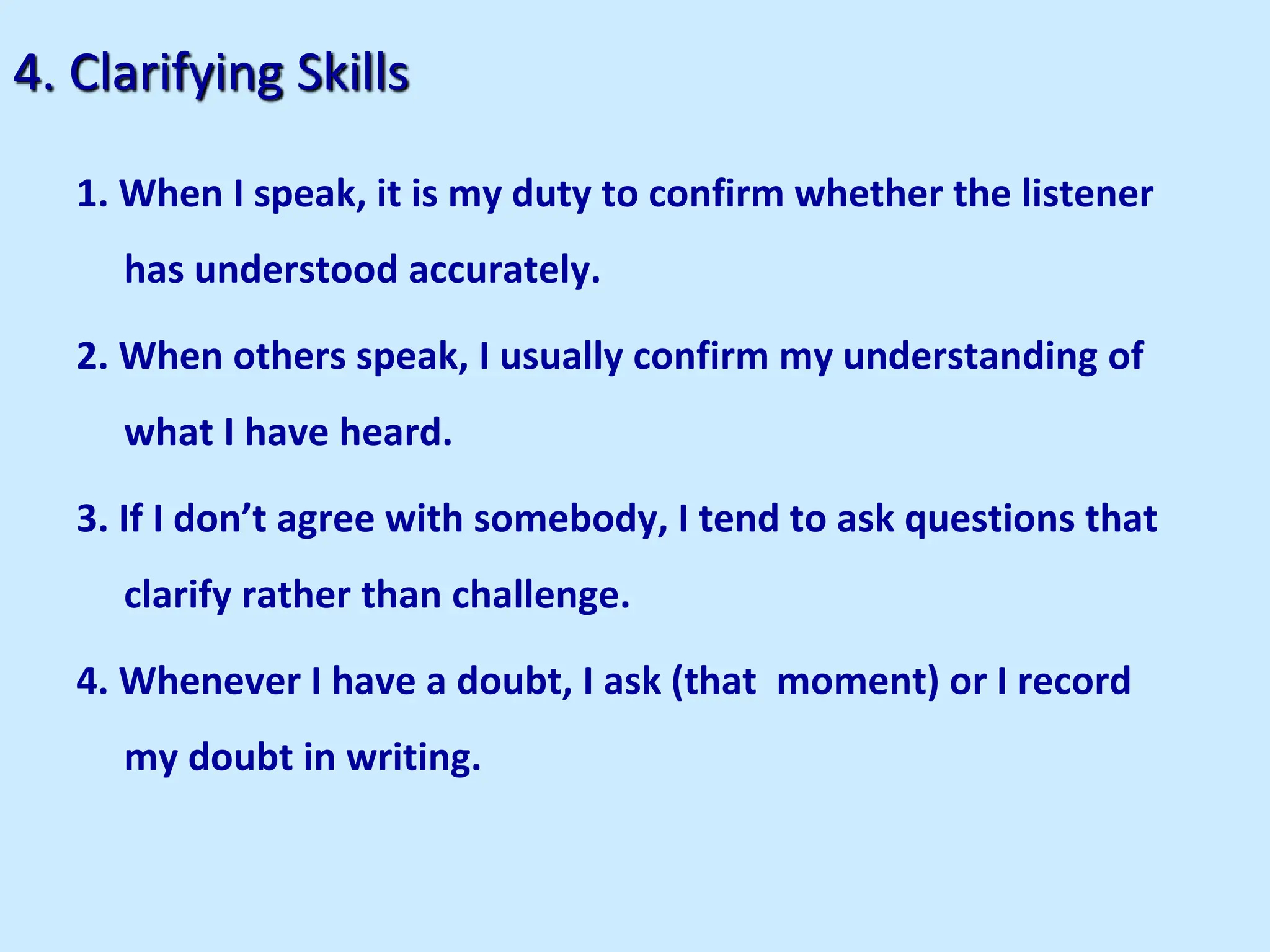 4. Clarifying Skills
1. When I speak, it is my duty to confirm whether the listener
has understood accurately.
2. When others speak, I usually confirm my understanding of
what I have heard.
3. If I don’t agree with somebody, I tend to ask questions that
clarify rather than challenge.
4. Whenever I have a doubt, I ask (that moment) or I record
my doubt in writing.
 