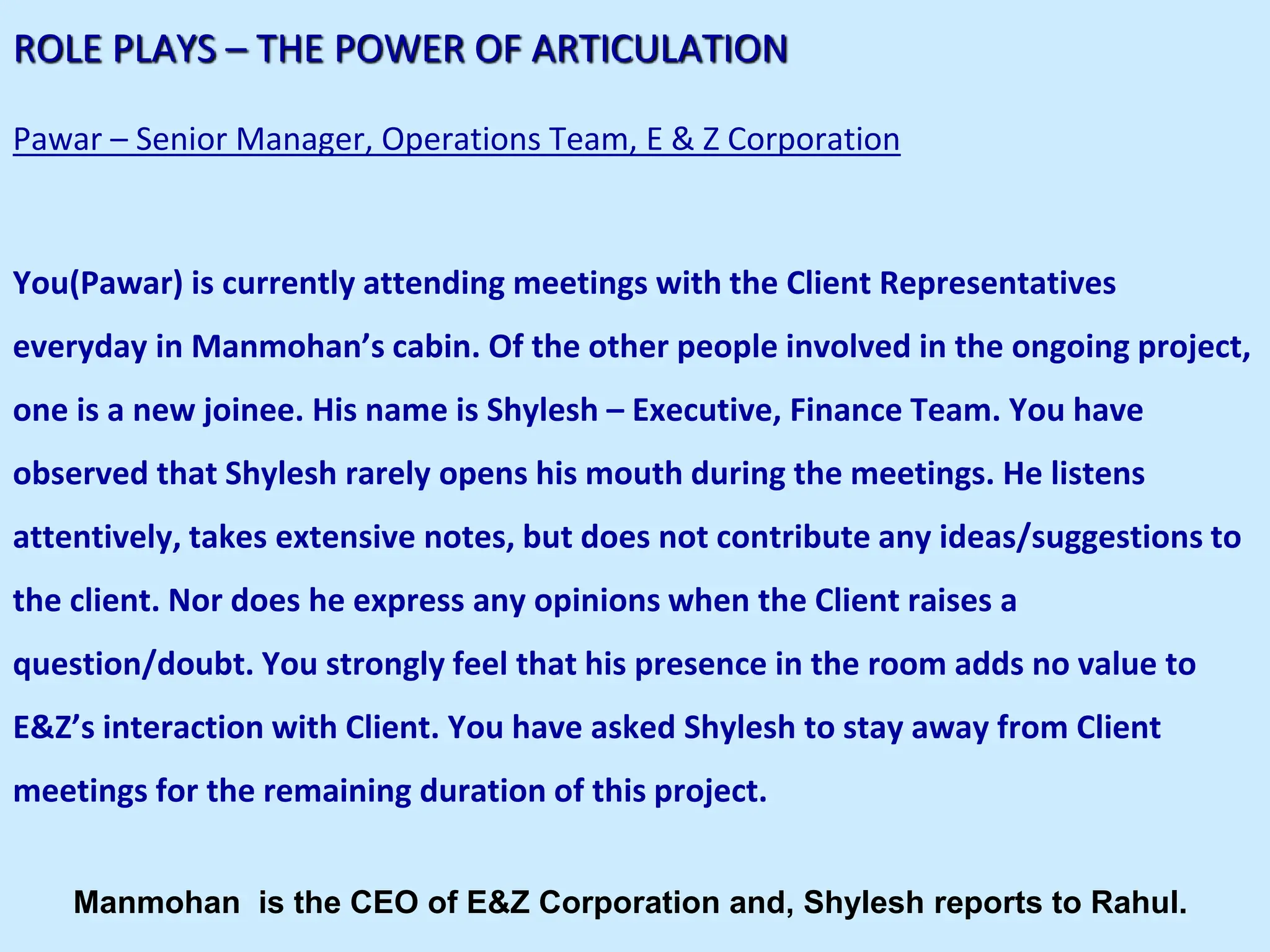 ROLE PLAYS – THE POWER OF ARTICULATION
Pawar – Senior Manager, Operations Team, E & Z Corporation
You(Pawar) is currently attending meetings with the Client Representatives
everyday in Manmohan’s cabin. Of the other people involved in the ongoing project,
one is a new joinee. His name is Shylesh – Executive, Finance Team. You have
observed that Shylesh rarely opens his mouth during the meetings. He listens
attentively, takes extensive notes, but does not contribute any ideas/suggestions to
the client. Nor does he express any opinions when the Client raises a
question/doubt. You strongly feel that his presence in the room adds no value to
E&Z’s interaction with Client. You have asked Shylesh to stay away from Client
meetings for the remaining duration of this project.
Manmohan is the CEO of E&Z Corporation and, Shylesh reports to Rahul.
 