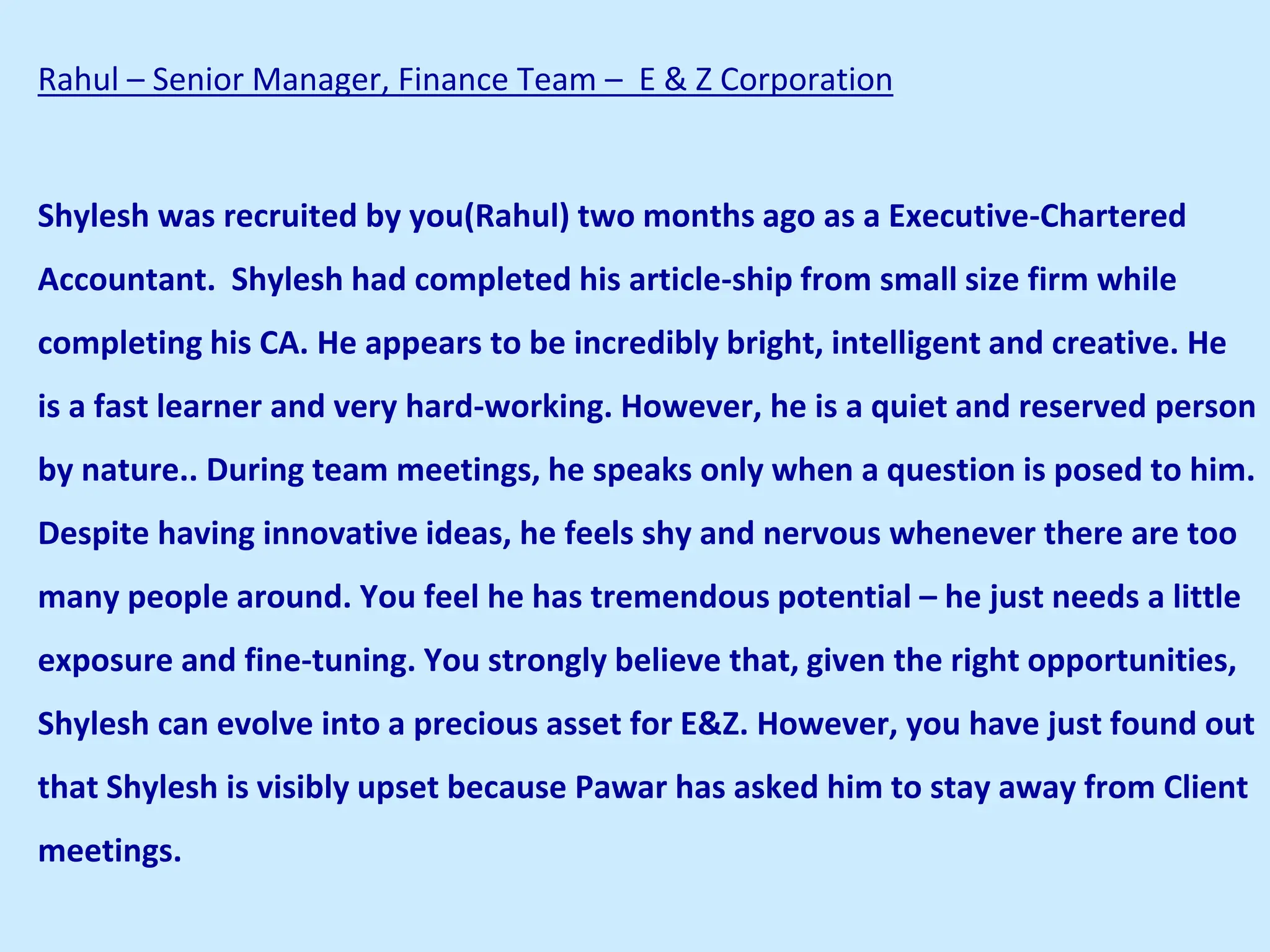 Rahul – Senior Manager, Finance Team – E & Z Corporation
Shylesh was recruited by you(Rahul) two months ago as a Executive-Chartered
Accountant. Shylesh had completed his article-ship from small size firm while
completing his CA. He appears to be incredibly bright, intelligent and creative. He
is a fast learner and very hard-working. However, he is a quiet and reserved person
by nature.. During team meetings, he speaks only when a question is posed to him.
Despite having innovative ideas, he feels shy and nervous whenever there are too
many people around. You feel he has tremendous potential – he just needs a little
exposure and fine-tuning. You strongly believe that, given the right opportunities,
Shylesh can evolve into a precious asset for E&Z. However, you have just found out
that Shylesh is visibly upset because Pawar has asked him to stay away from Client
meetings.
 