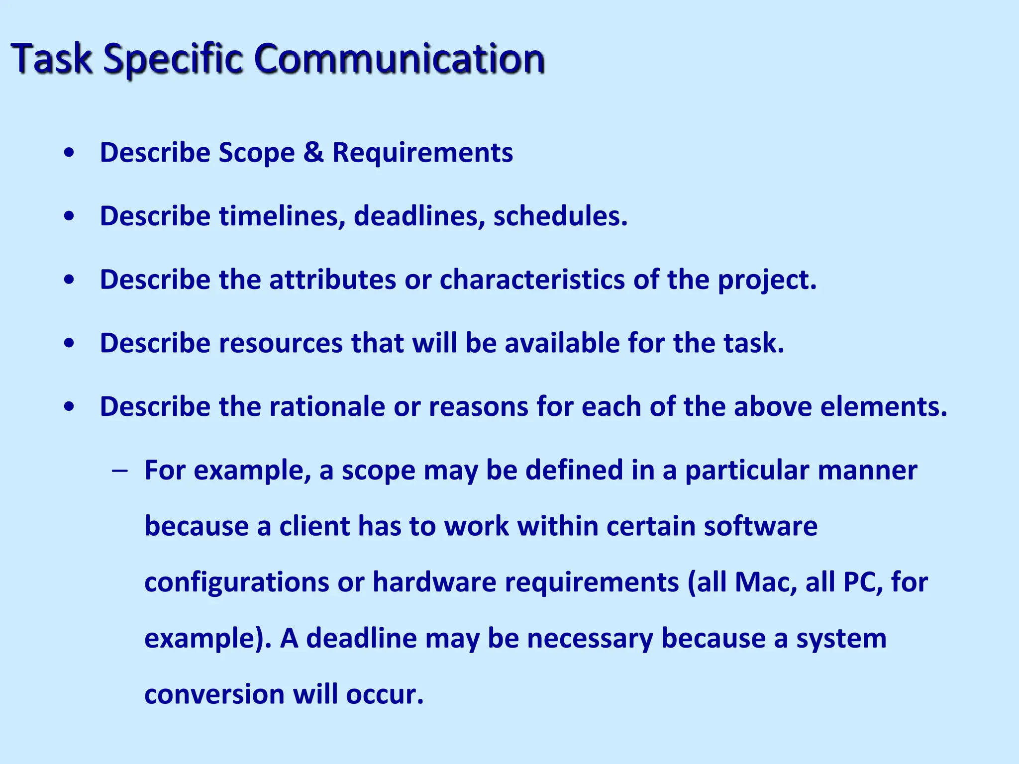 Task Specific Communication
• Describe Scope & Requirements
• Describe timelines, deadlines, schedules.
• Describe the attributes or characteristics of the project.
• Describe resources that will be available for the task.
• Describe the rationale or reasons for each of the above elements.
– For example, a scope may be defined in a particular manner
because a client has to work within certain software
configurations or hardware requirements (all Mac, all PC, for
example). A deadline may be necessary because a system
conversion will occur.
 