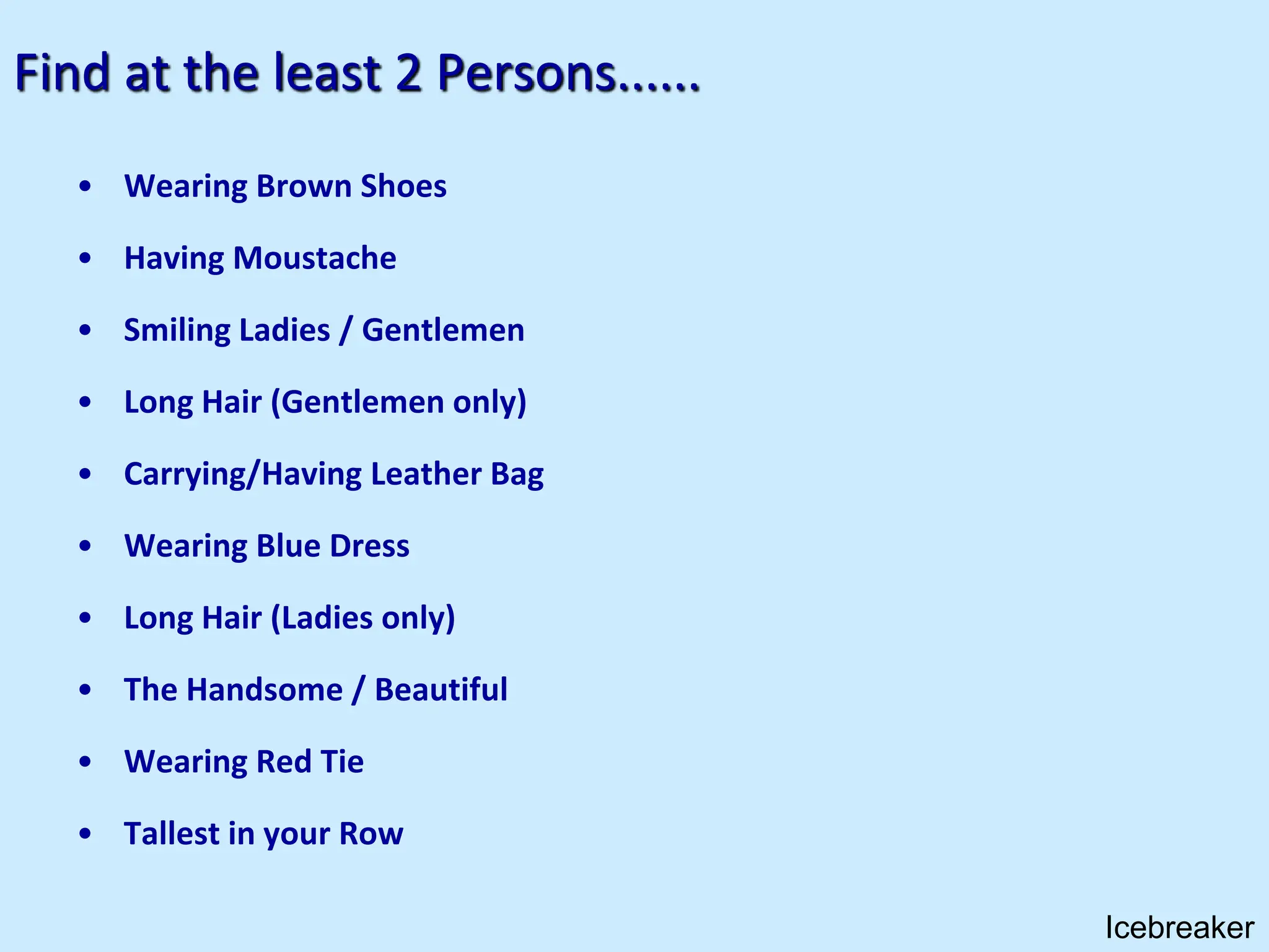 Find at the least 2 Persons......
• Wearing Brown Shoes
• Having Moustache
• Smiling Ladies / Gentlemen
• Long Hair (Gentlemen only)
• Carrying/Having Leather Bag
• Wearing Blue Dress
• Long Hair (Ladies only)
• The Handsome / Beautiful
• Wearing Red Tie
• Tallest in your Row
Icebreaker
 