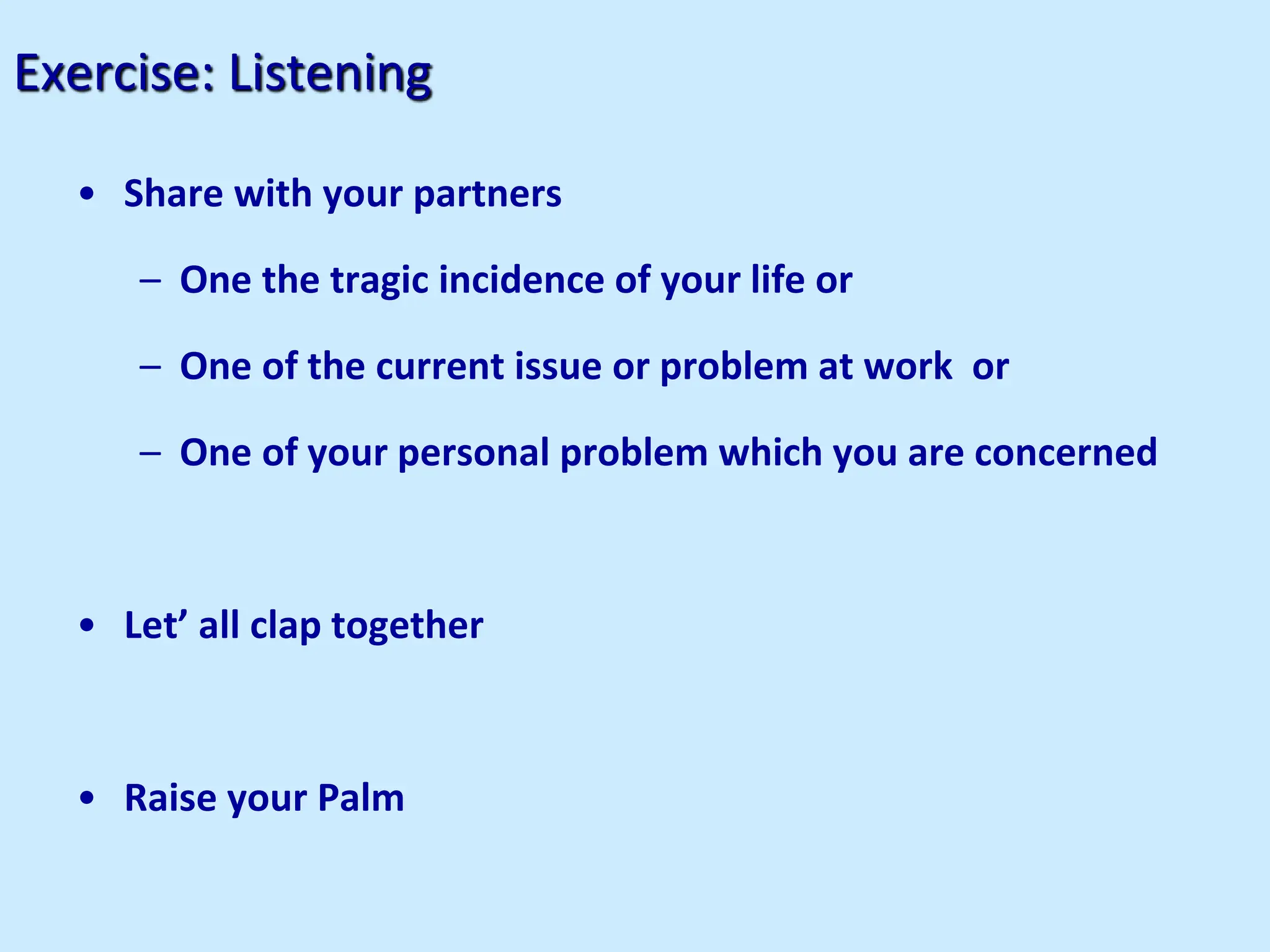 Exercise: Listening
• Share with your partners
– One the tragic incidence of your life or
– One of the current issue or problem at work or
– One of your personal problem which you are concerned
• Let’ all clap together
• Raise your Palm
 