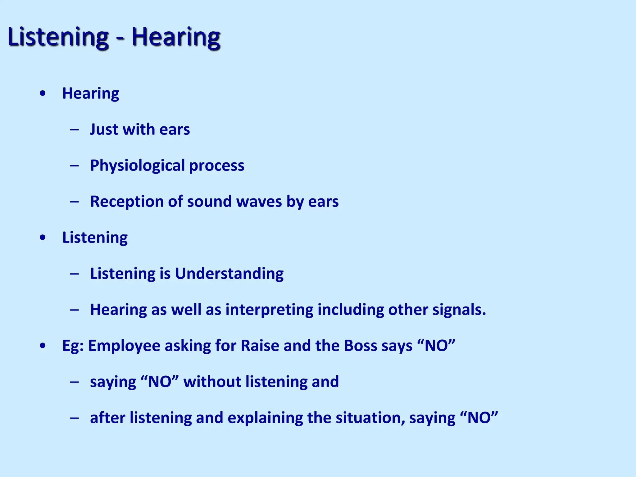 Listening - Hearing
• Hearing
– Just with ears
– Physiological process
– Reception of sound waves by ears
• Listening
– Listening is Understanding
– Hearing as well as interpreting including other signals.
• Eg: Employee asking for Raise and the Boss says “NO”
– saying “NO” without listening and
– after listening and explaining the situation, saying “NO”
 