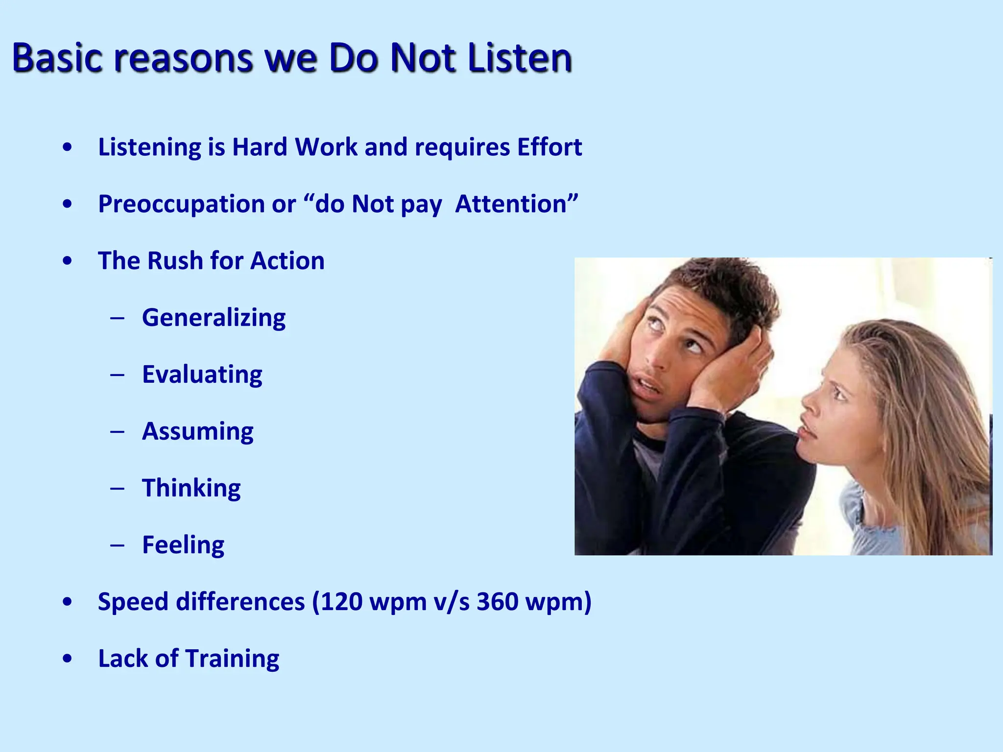 Basic reasons we Do Not Listen
• Listening is Hard Work and requires Effort
• Preoccupation or “do Not pay Attention”
• The Rush for Action
– Generalizing
– Evaluating
– Assuming
– Thinking
– Feeling
• Speed differences (120 wpm v/s 360 wpm)
• Lack of Training
 