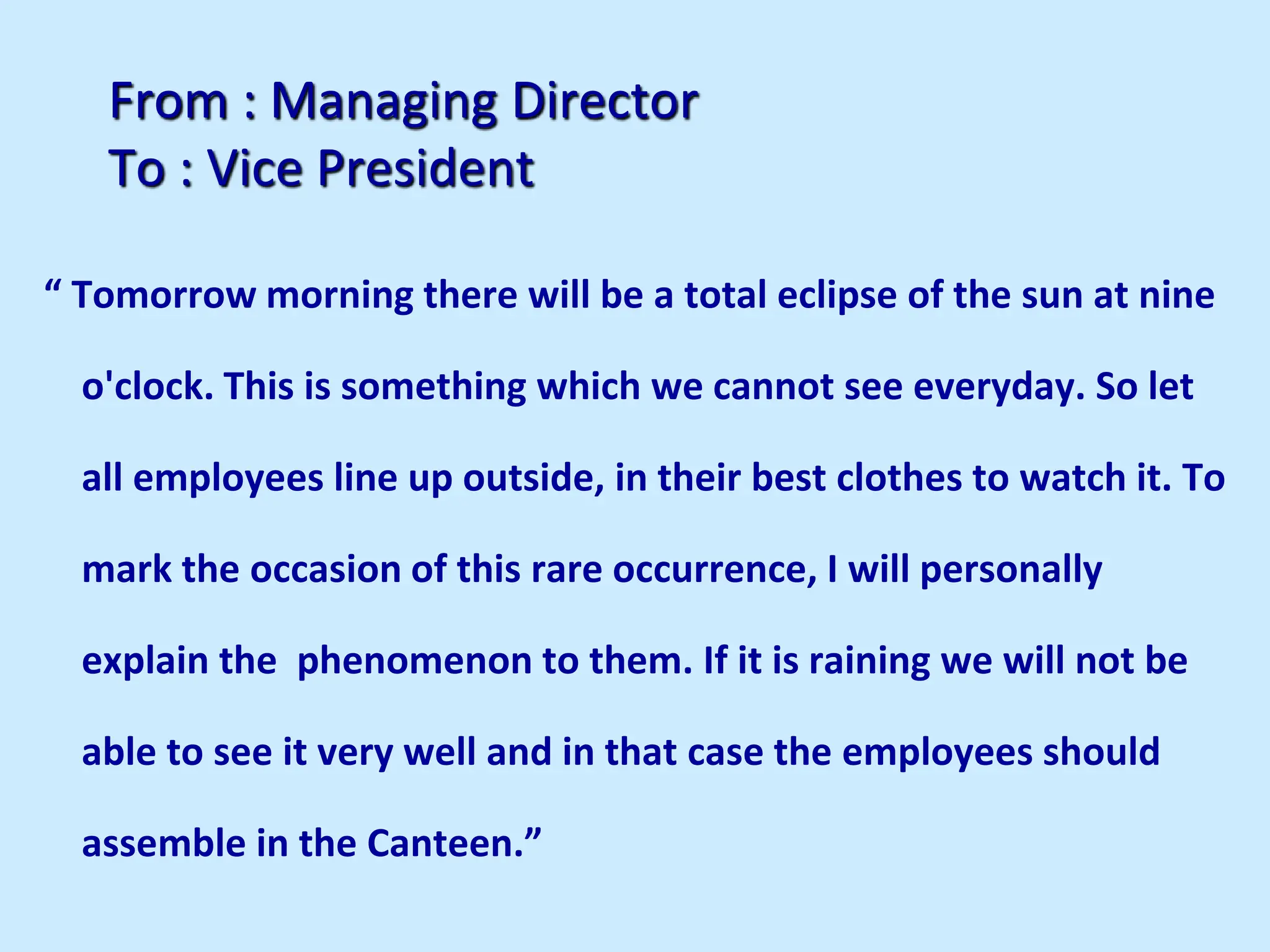 From : Managing Director
To : Vice President
“ Tomorrow morning there will be a total eclipse of the sun at nine
o'clock. This is something which we cannot see everyday. So let
all employees line up outside, in their best clothes to watch it. To
mark the occasion of this rare occurrence, I will personally
explain the phenomenon to them. If it is raining we will not be
able to see it very well and in that case the employees should
assemble in the Canteen.”
 