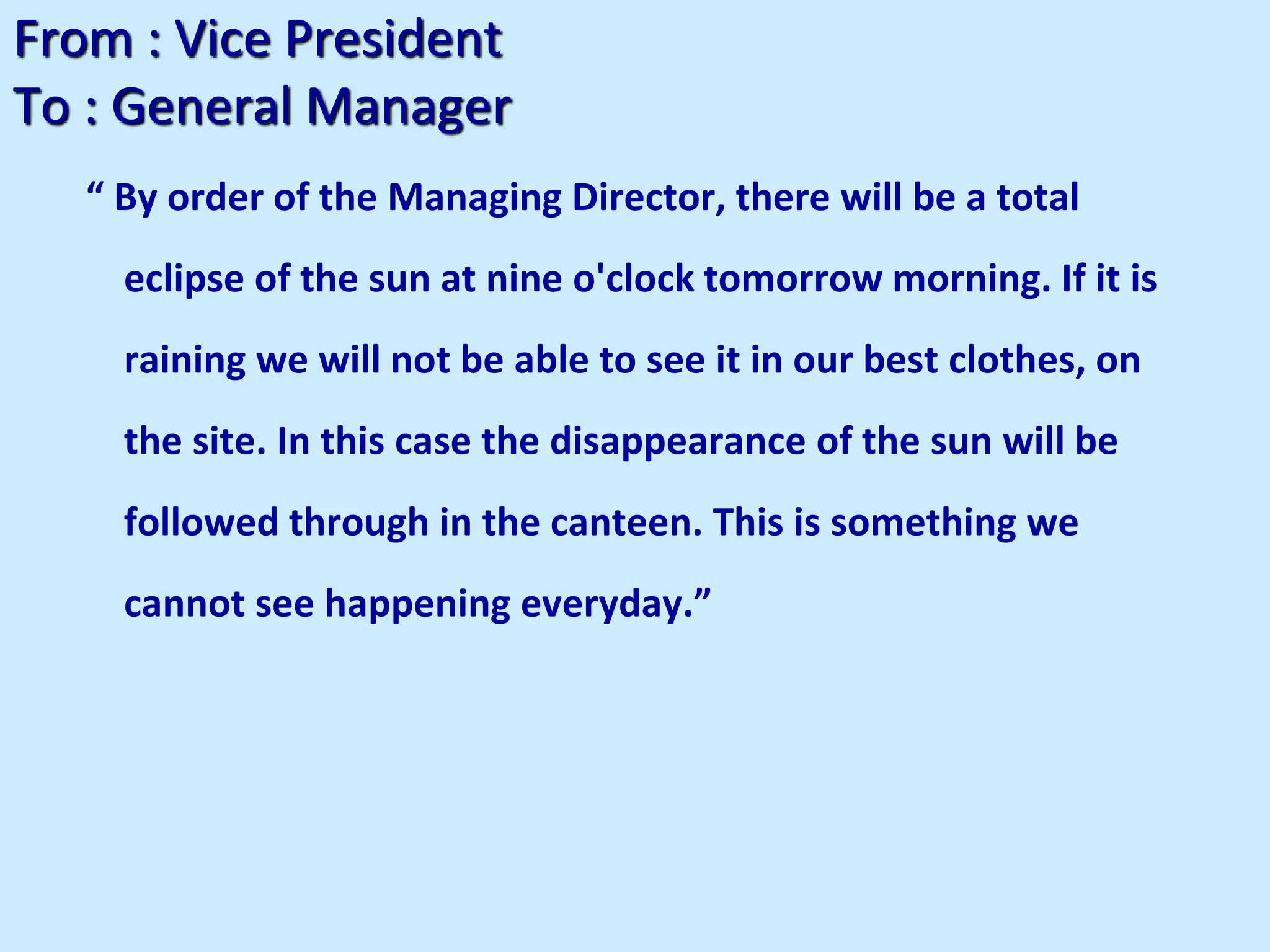 From : Vice President
To : General Manager
“ By order of the Managing Director, there will be a total
eclipse of the sun at nine o'clock tomorrow morning. If it is
raining we will not be able to see it in our best clothes, on
the site. In this case the disappearance of the sun will be
followed through in the canteen. This is something we
cannot see happening everyday.”
 