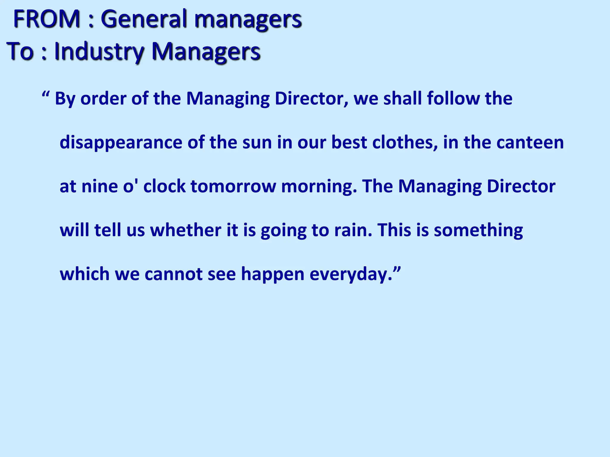 FROM : General managers
To : Industry Managers
“ By order of the Managing Director, we shall follow the
disappearance of the sun in our best clothes, in the canteen
at nine o' clock tomorrow morning. The Managing Director
will tell us whether it is going to rain. This is something
which we cannot see happen everyday.”
 