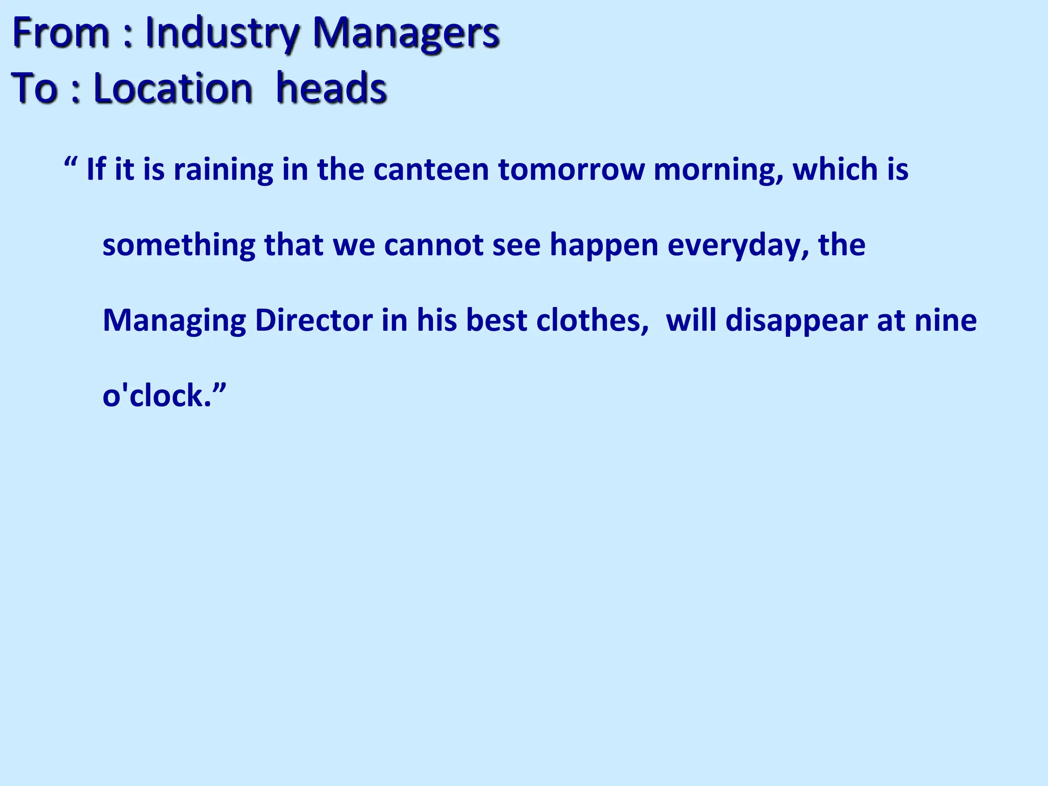 From : Industry Managers
To : Location heads
“ If it is raining in the canteen tomorrow morning, which is
something that we cannot see happen everyday, the
Managing Director in his best clothes, will disappear at nine
o'clock.”
 