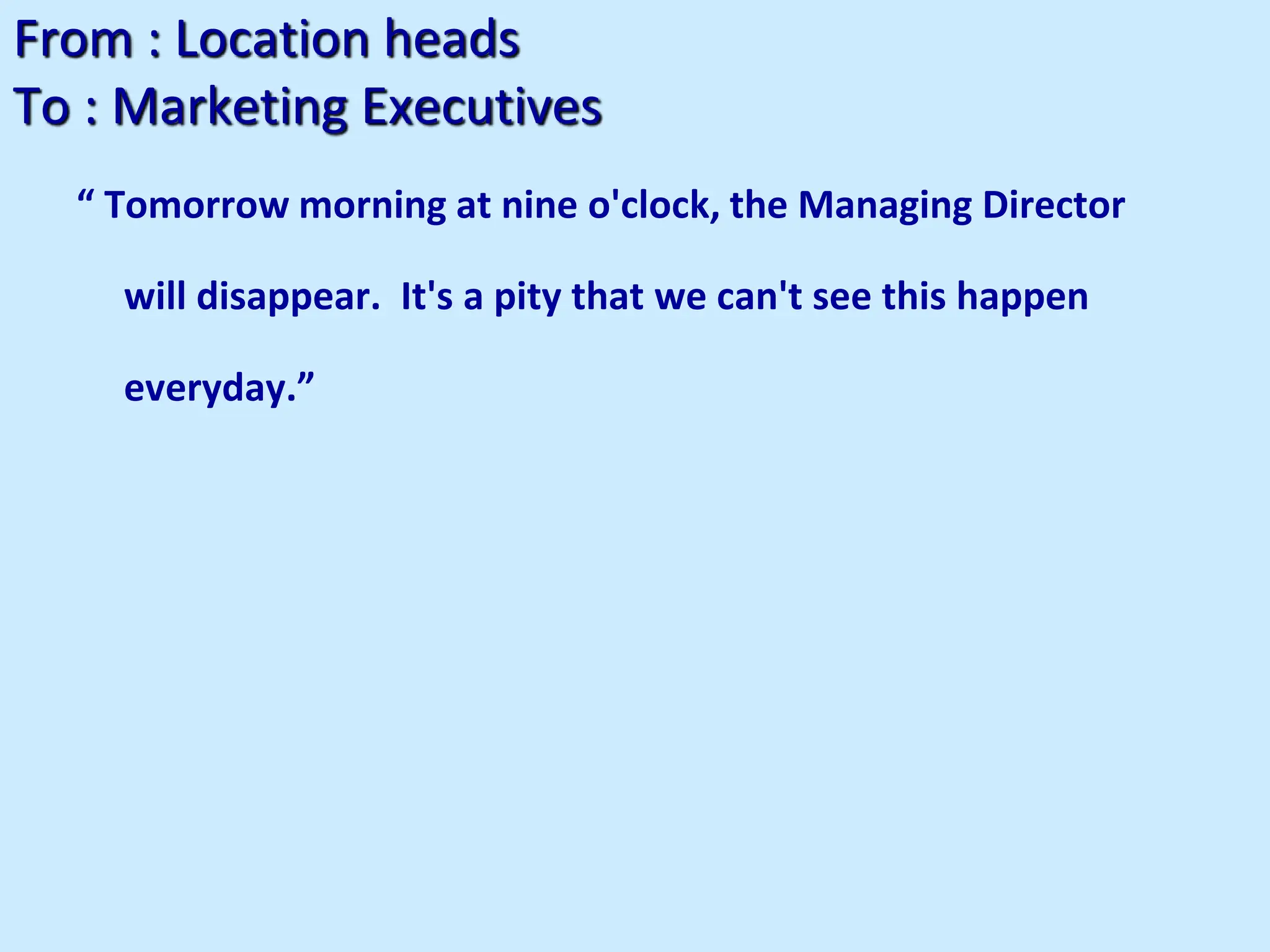 From : Location heads
To : Marketing Executives
“ Tomorrow morning at nine o'clock, the Managing Director
will disappear. It's a pity that we can't see this happen
everyday.”
 