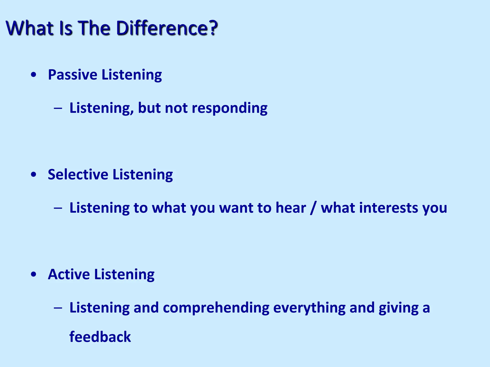 What Is The Difference?
• Passive Listening
– Listening, but not responding
• Selective Listening
– Listening to what you want to hear / what interests you
• Active Listening
– Listening and comprehending everything and giving a
feedback
 