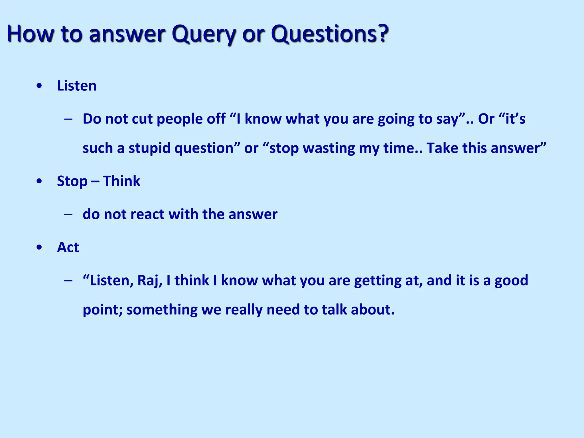 How to answer Query or Questions?
• Listen
– Do not cut people off “I know what you are going to say”.. Or “it’s
such a stupid question” or “stop wasting my time.. Take this answer”
• Stop – Think
– do not react with the answer
• Act
– “Listen, Raj, I think I know what you are getting at, and it is a good
point; something we really need to talk about.
 