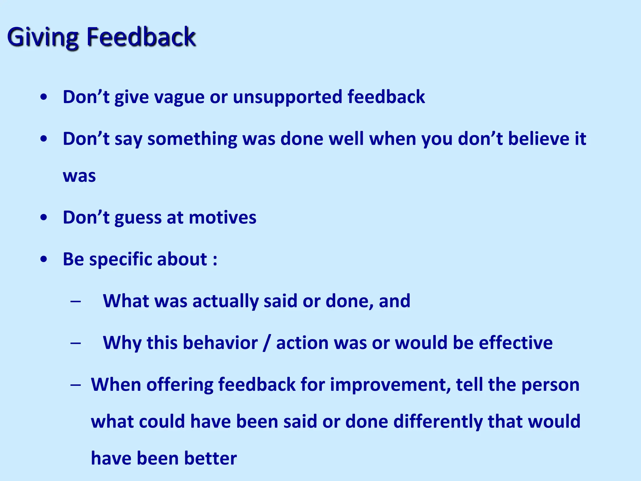 Giving Feedback
• Don’t give vague or unsupported feedback
• Don’t say something was done well when you don’t believe it
was
• Don’t guess at motives
• Be specific about :
– What was actually said or done, and
– Why this behavior / action was or would be effective
– When offering feedback for improvement, tell the person
what could have been said or done differently that would
have been better
 