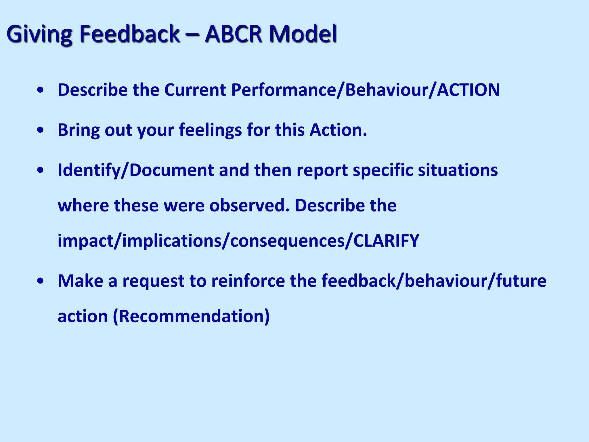 Giving Feedback – ABCR Model
• Describe the Current Performance/Behaviour/ACTION
• Bring out your feelings for this Action.
• Identify/Document and then report specific situations
where these were observed. Describe the
impact/implications/consequences/CLARIFY
• Make a request to reinforce the feedback/behaviour/future
action (Recommendation)
 