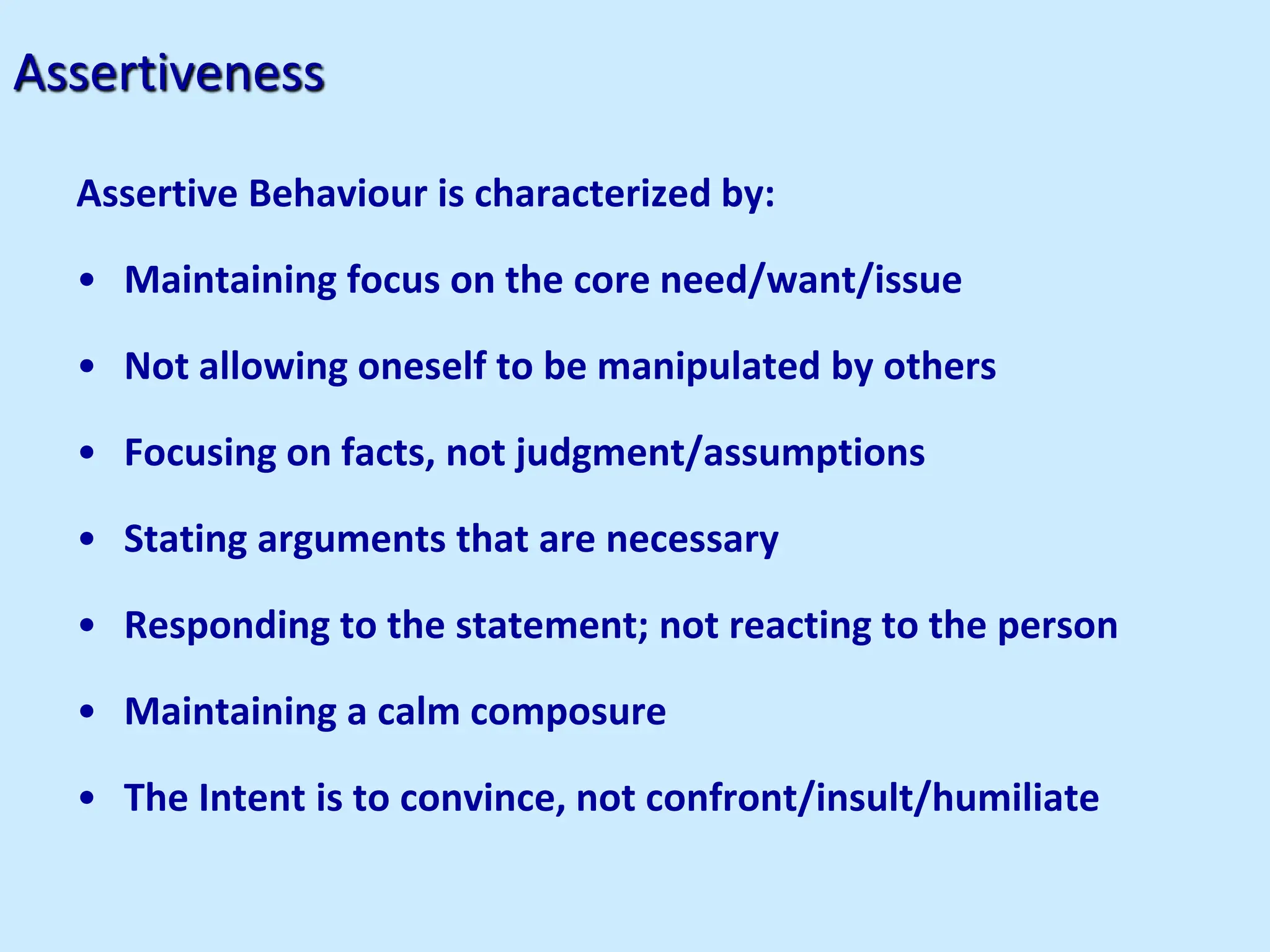 Assertiveness
Assertive Behaviour is characterized by:
• Maintaining focus on the core need/want/issue
• Not allowing oneself to be manipulated by others
• Focusing on facts, not judgment/assumptions
• Stating arguments that are necessary
• Responding to the statement; not reacting to the person
• Maintaining a calm composure
• The Intent is to convince, not confront/insult/humiliate
 