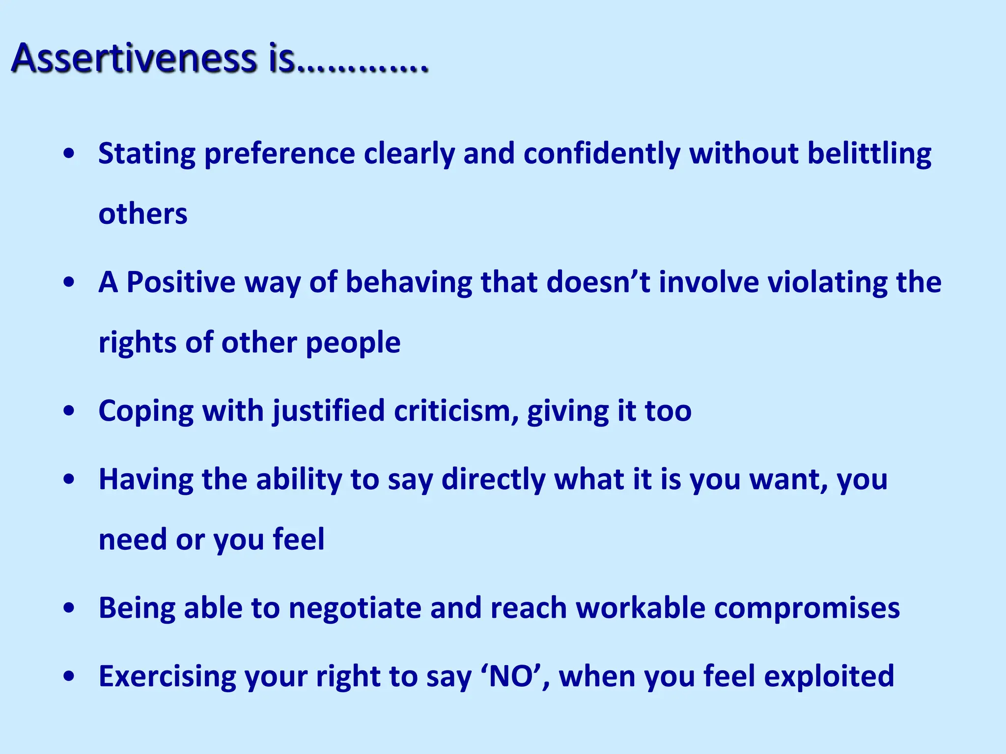 Assertiveness is………….
• Stating preference clearly and confidently without belittling
others
• A Positive way of behaving that doesn’t involve violating the
rights of other people
• Coping with justified criticism, giving it too
• Having the ability to say directly what it is you want, you
need or you feel
• Being able to negotiate and reach workable compromises
• Exercising your right to say ‘NO’, when you feel exploited
 