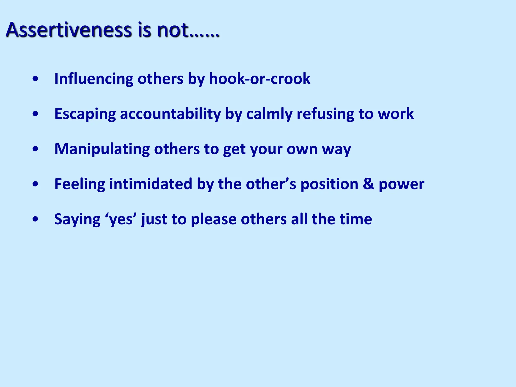 Assertiveness is not……
• Influencing others by hook-or-crook
• Escaping accountability by calmly refusing to work
• Manipulating others to get your own way
• Feeling intimidated by the other’s position & power
• Saying ‘yes’ just to please others all the time
 