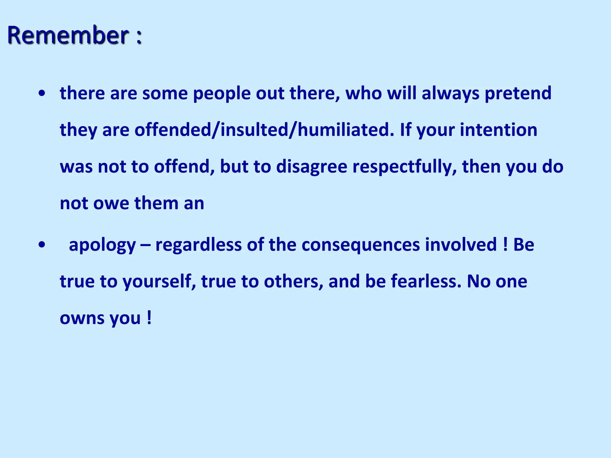 Remember :
• there are some people out there, who will always pretend
they are offended/insulted/humiliated. If your intention
was not to offend, but to disagree respectfully, then you do
not owe them an
• apology – regardless of the consequences involved ! Be
true to yourself, true to others, and be fearless. No one
owns you !
 