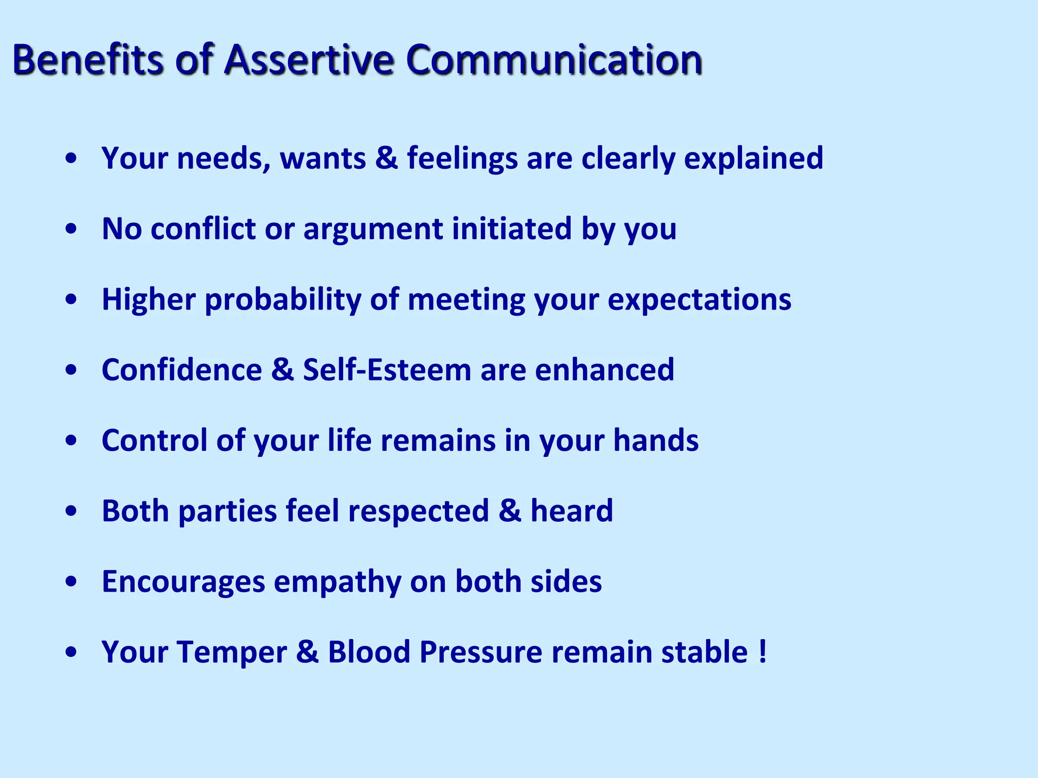 Benefits of Assertive Communication
• Your needs, wants & feelings are clearly explained
• No conflict or argument initiated by you
• Higher probability of meeting your expectations
• Confidence & Self-Esteem are enhanced
• Control of your life remains in your hands
• Both parties feel respected & heard
• Encourages empathy on both sides
• Your Temper & Blood Pressure remain stable !
 