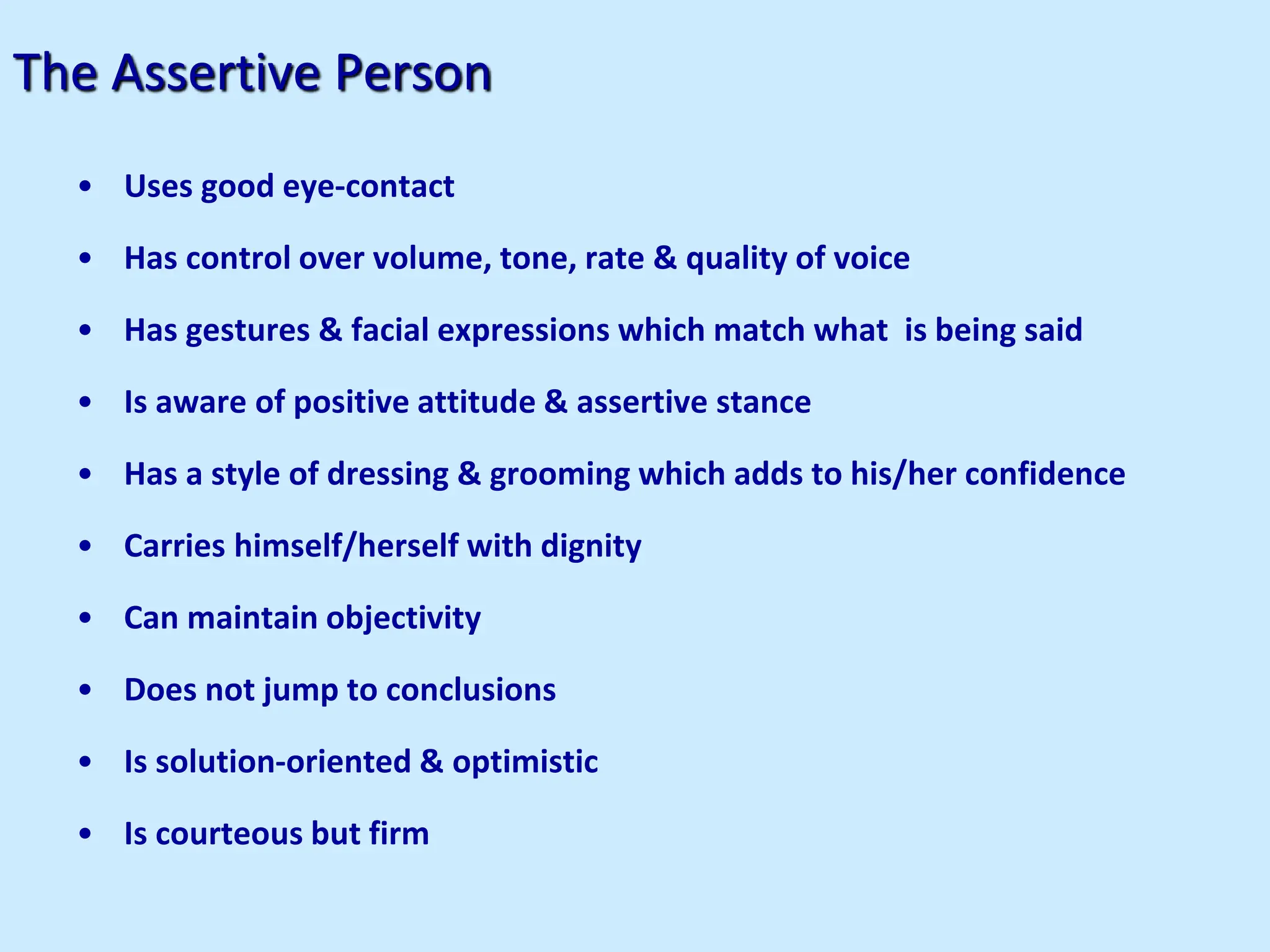 The Assertive Person
• Uses good eye-contact
• Has control over volume, tone, rate & quality of voice
• Has gestures & facial expressions which match what is being said
• Is aware of positive attitude & assertive stance
• Has a style of dressing & grooming which adds to his/her confidence
• Carries himself/herself with dignity
• Can maintain objectivity
• Does not jump to conclusions
• Is solution-oriented & optimistic
• Is courteous but firm
 