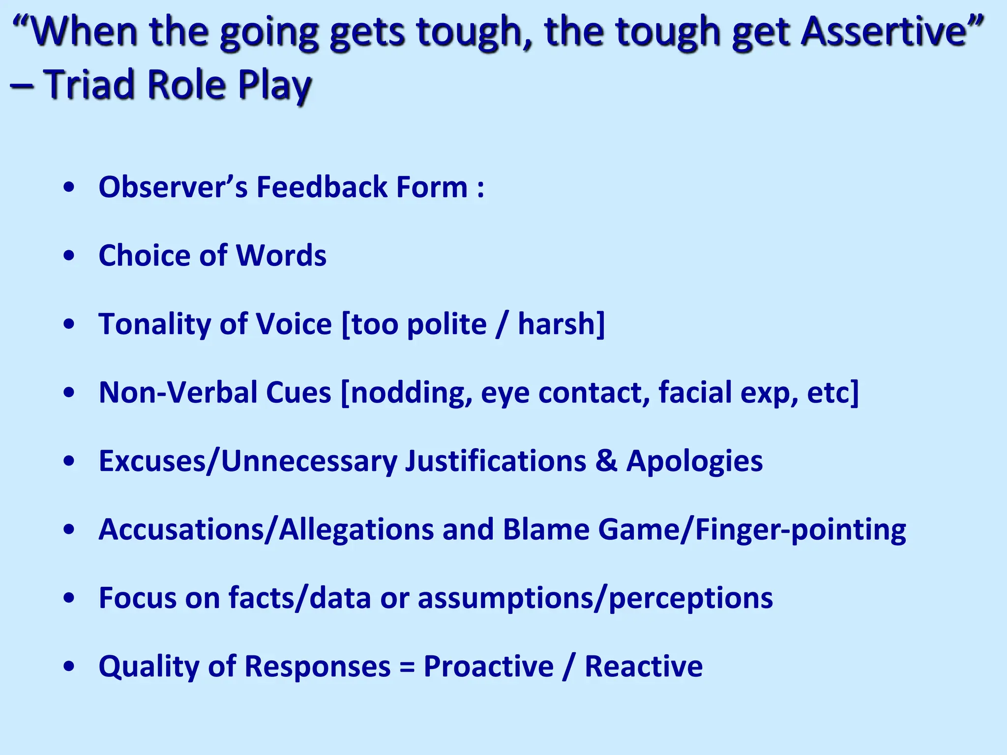 “When the going gets tough, the tough get Assertive”
– Triad Role Play
• Observer’s Feedback Form :
• Choice of Words
• Tonality of Voice [too polite / harsh]
• Non-Verbal Cues [nodding, eye contact, facial exp, etc]
• Excuses/Unnecessary Justifications & Apologies
• Accusations/Allegations and Blame Game/Finger-pointing
• Focus on facts/data or assumptions/perceptions
• Quality of Responses = Proactive / Reactive
 