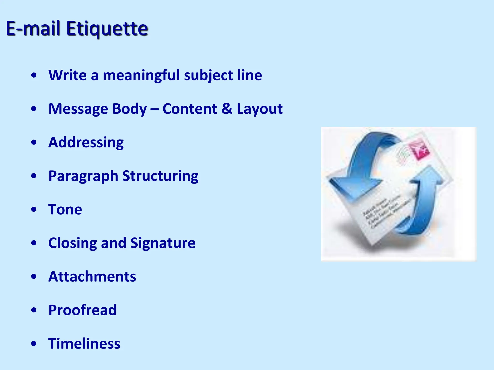 E-mail Etiquette
• Write a meaningful subject line
• Message Body – Content & Layout
• Addressing
• Paragraph Structuring
• Tone
• Closing and Signature
• Attachments
• Proofread
• Timeliness
 