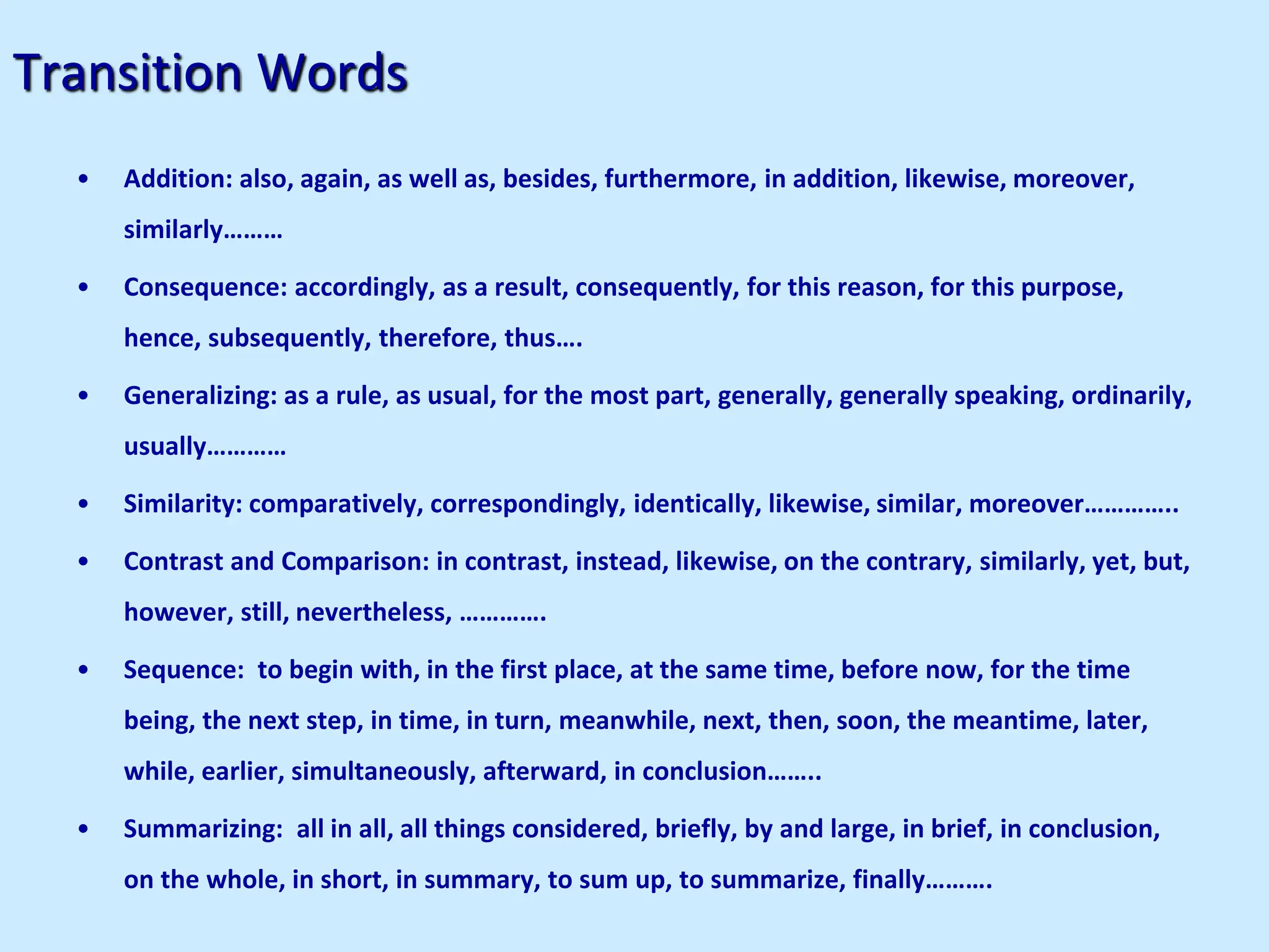 Transition Words
• Addition: also, again, as well as, besides, furthermore, in addition, likewise, moreover,
similarly………
• Consequence: accordingly, as a result, consequently, for this reason, for this purpose,
hence, subsequently, therefore, thus….
• Generalizing: as a rule, as usual, for the most part, generally, generally speaking, ordinarily,
usually…………
• Similarity: comparatively, correspondingly, identically, likewise, similar, moreover…………..
• Contrast and Comparison: in contrast, instead, likewise, on the contrary, similarly, yet, but,
however, still, nevertheless, ………….
• Sequence: to begin with, in the first place, at the same time, before now, for the time
being, the next step, in time, in turn, meanwhile, next, then, soon, the meantime, later,
while, earlier, simultaneously, afterward, in conclusion……..
• Summarizing: all in all, all things considered, briefly, by and large, in brief, in conclusion,
on the whole, in short, in summary, to sum up, to summarize, finally……….
 